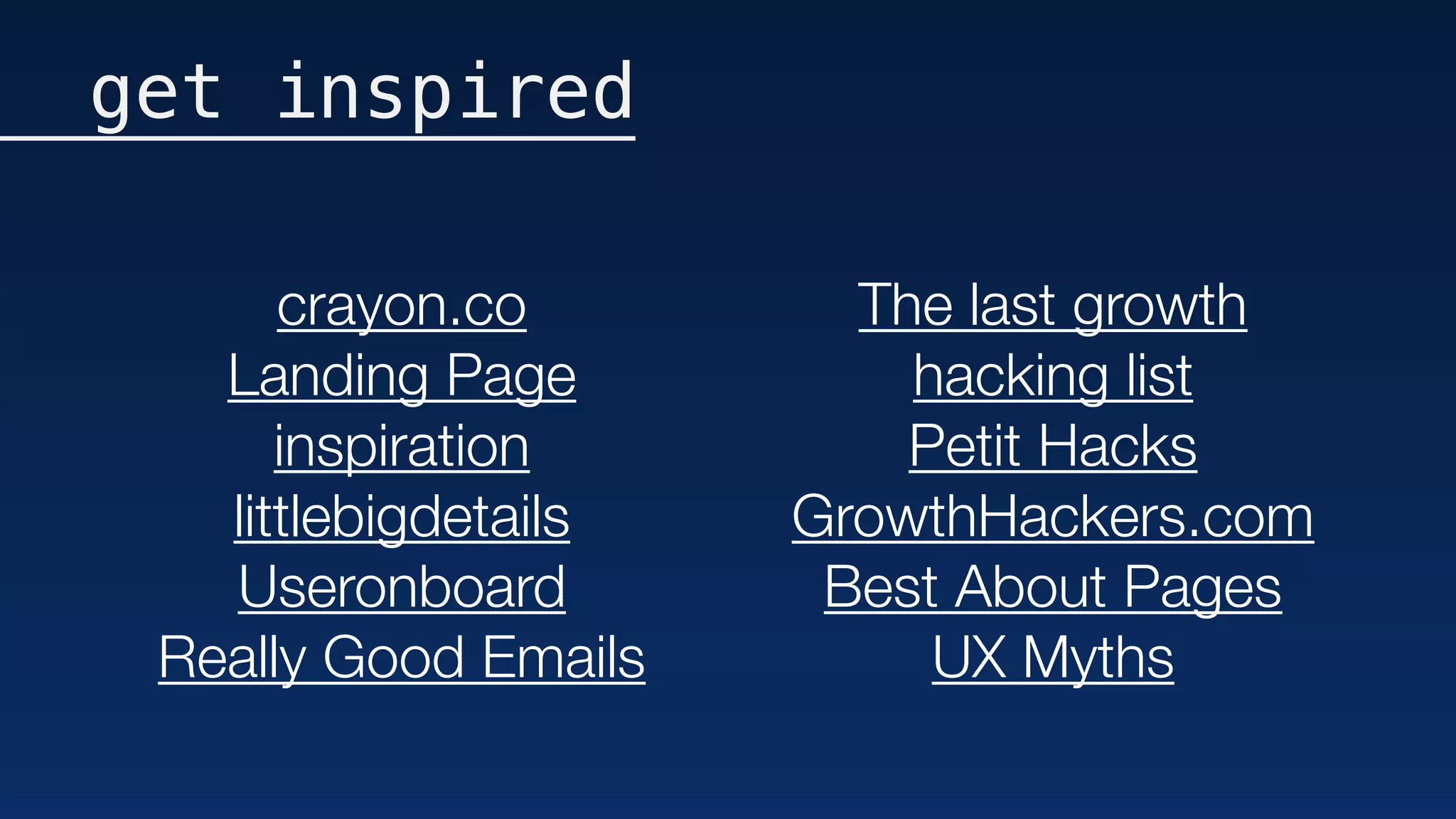 get inspired
crayon.co
Landing Page
inspiration
littlebigdetails
Useronboard
Really Good Emails
The last growth
hacking list
Petit Hacks
GrowthHackers.com
Best About Pages
UX Myths
 