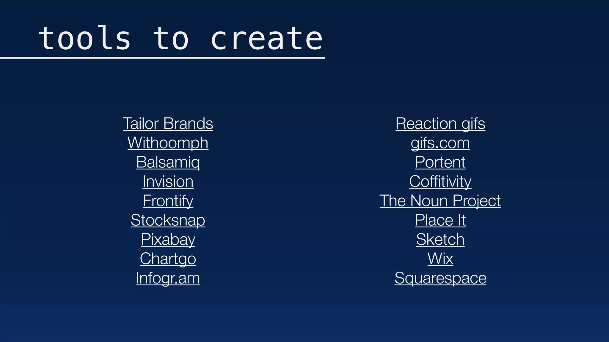 tools to create
Tailor Brands
Withoomph
Balsamiq
Invision
Frontify
Stocksnap
Pixabay
Chartgo
Infogr.am
Reaction gifs
gifs.com
Portent
Cofﬁtivity
The Noun Project
Place It
Sketch
Wix
Squarespace
 