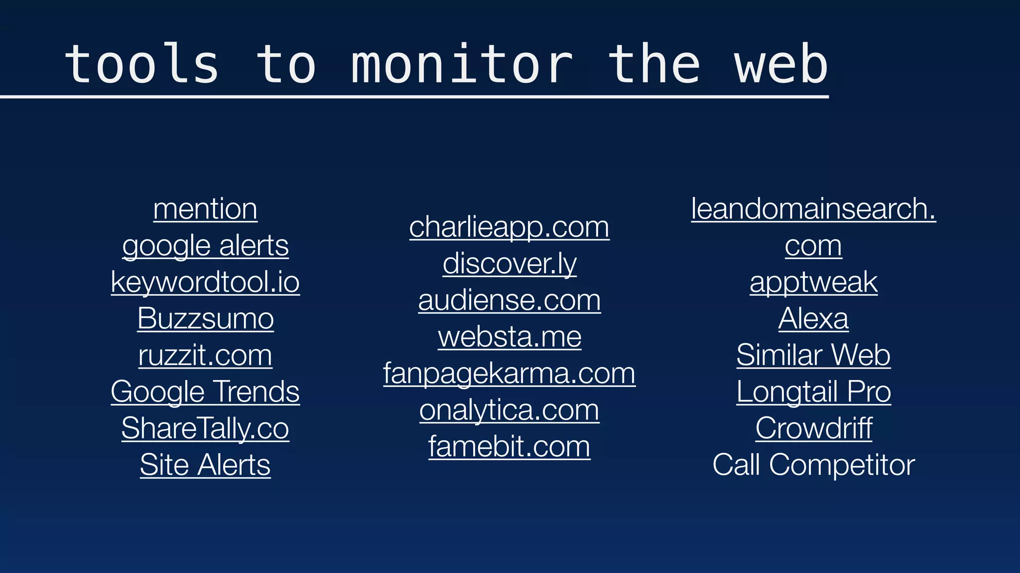 tools to monitor the web
mention
google alerts
keywordtool.io
Buzzsumo
ruzzit.com
Google Trends
ShareTally.co
Site Alerts
charlieapp.com
discover.ly
audiense.com
websta.me
fanpagekarma.com
onalytica.com
famebit.com
leandomainsearch.
com
apptweak
Alexa
Similar Web
Longtail Pro
Crowdriff
Call Competitor
 