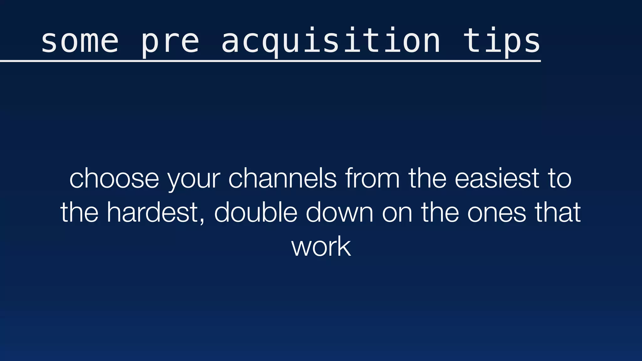 some pre acquisition tips
choose your channels from the easiest to
the hardest, double down on the ones that
work
 