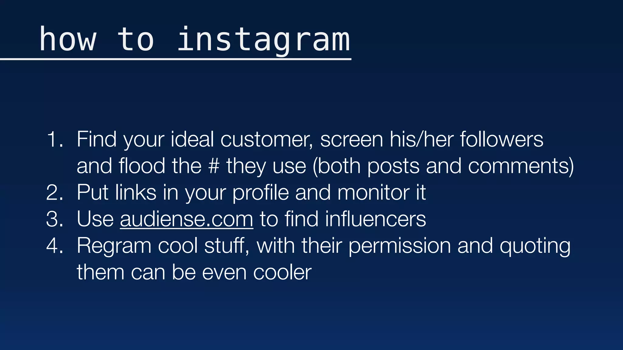 how to instagram
1. Find your ideal customer, screen his/her followers
and ﬂood the # they use (both posts and comments)
2. Put links in your proﬁle and monitor it
3. Use audiense.com to ﬁnd inﬂuencers
4. Regram cool stuff, with their permission and quoting
them can be even cooler
 