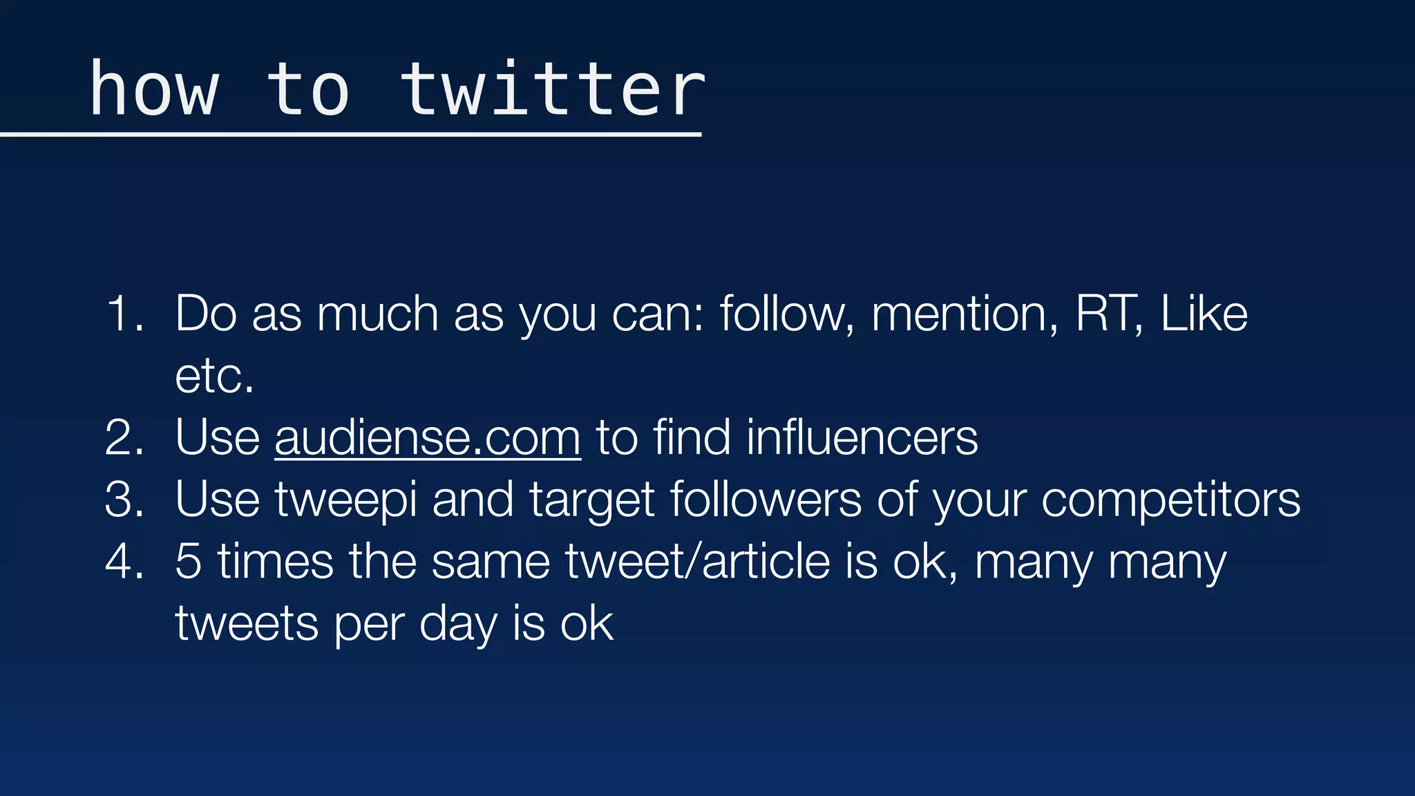 how to twitter
1. Do as much as you can: follow, mention, RT, Like
etc.
2. Use audiense.com to ﬁnd inﬂuencers
3. Use tweepi and target followers of your competitors
4. 5 times the same tweet/article is ok, many many
tweets per day is ok
 