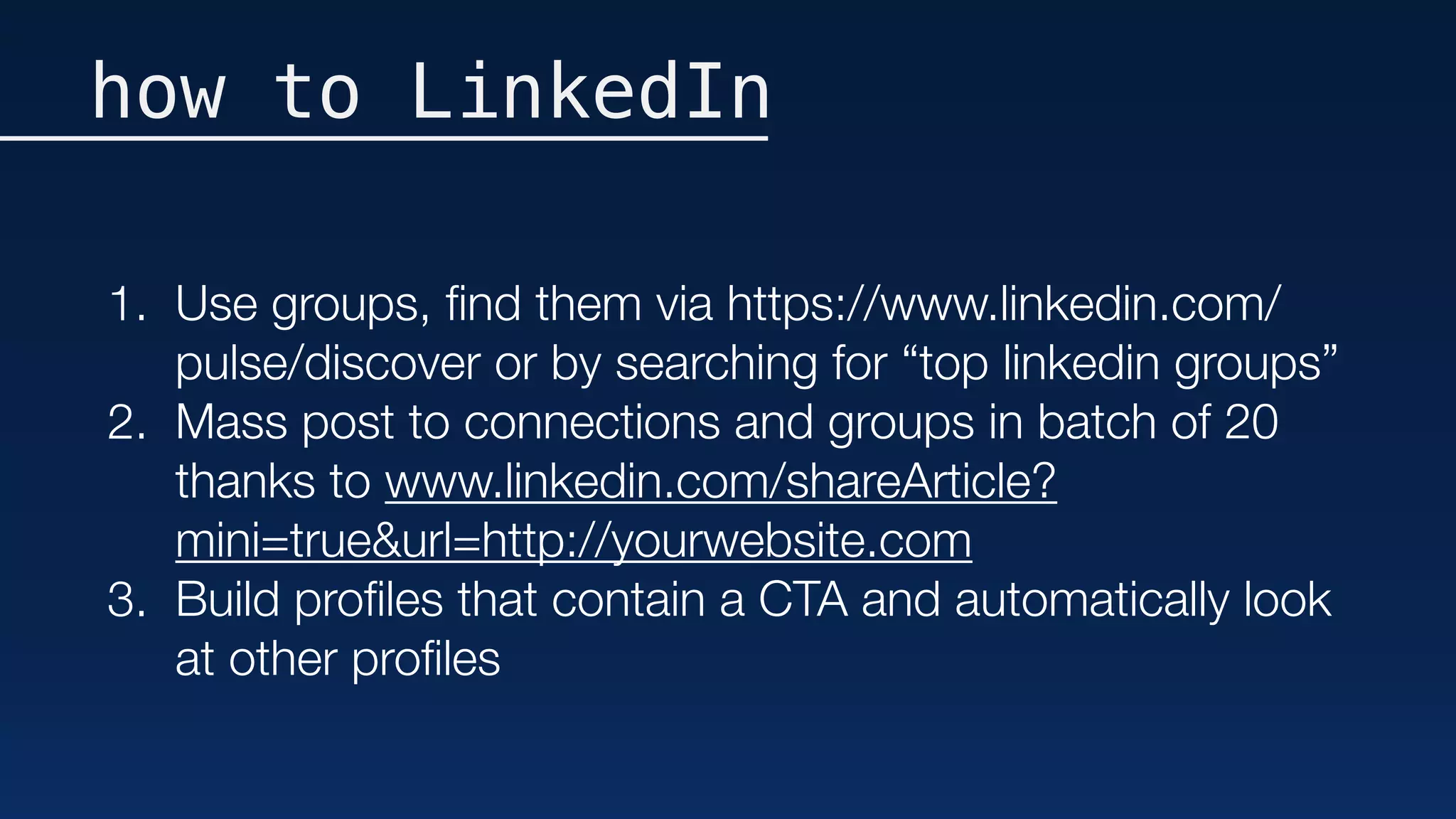how to LinkedIn
1. Use groups, ﬁnd them via https://www.linkedin.com/
pulse/discover or by searching for “top linkedin groups”
2. Mass post to connections and groups in batch of 20
thanks to www.linkedin.com/shareArticle?
mini=true&url=http://yourwebsite.com
3. Build proﬁles that contain a CTA and automatically look
at other proﬁles
 