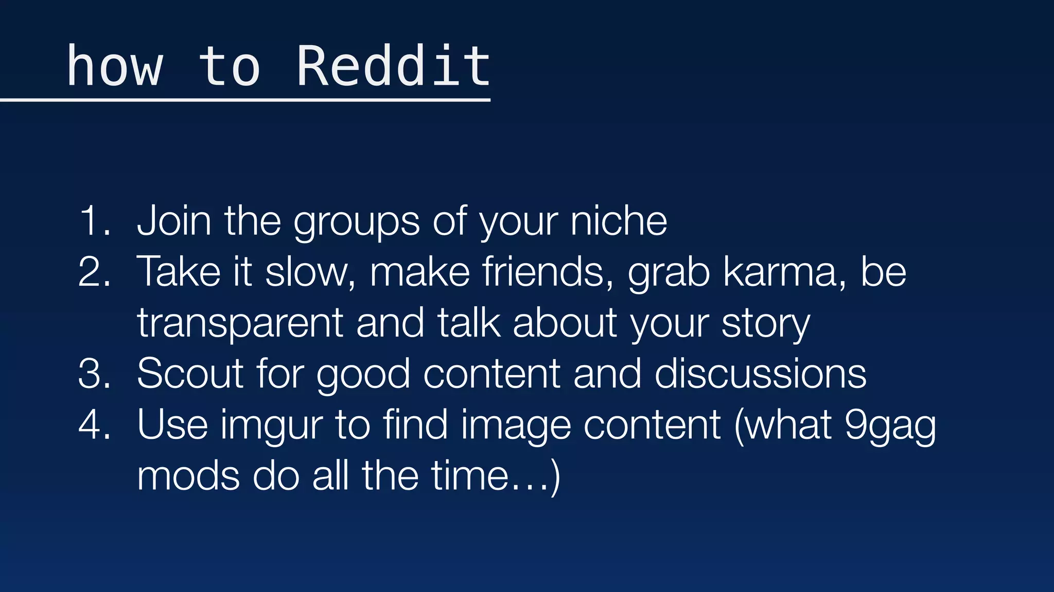 how to Reddit
1. Join the groups of your niche
2. Take it slow, make friends, grab karma, be
transparent and talk about your story
3. Scout for good content and discussions
4. Use imgur to ﬁnd image content (what 9gag
mods do all the time…)
 