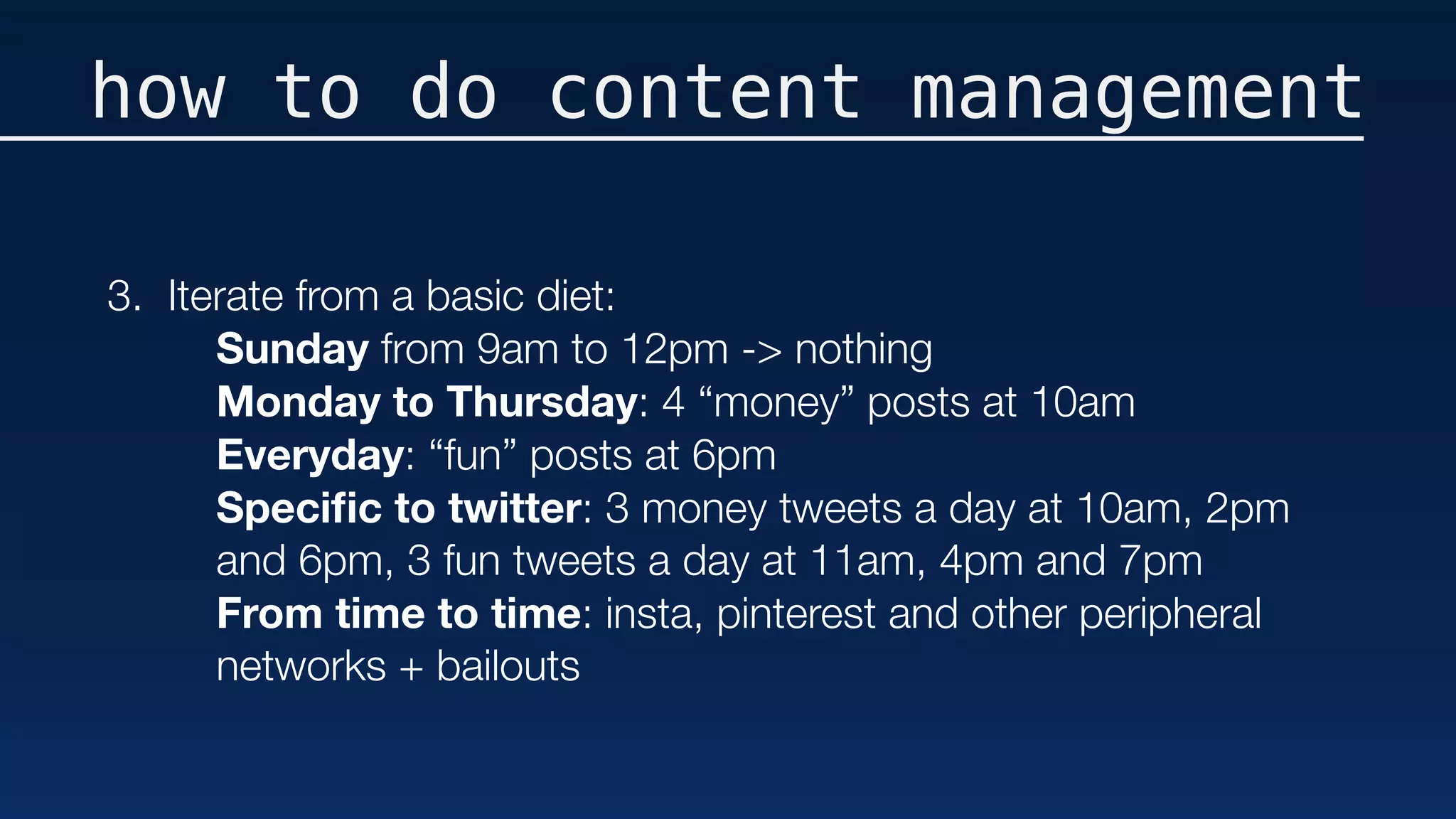 how to do content management
3. Iterate from a basic diet:
Sunday from 9am to 12pm -> nothing 
Monday to Thursday: 4 “money” posts at 10am 
Everyday: “fun” posts at 6pm 
Speciﬁc to twitter: 3 money tweets a day at 10am, 2pm
and 6pm, 3 fun tweets a day at 11am, 4pm and 7pm
From time to time: insta, pinterest and other peripheral
networks + bailouts
 