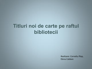 Titluri noi de carte pe raftul
bibliotecii
Realizare: Corneliu Plop,
Elena Caldare
 