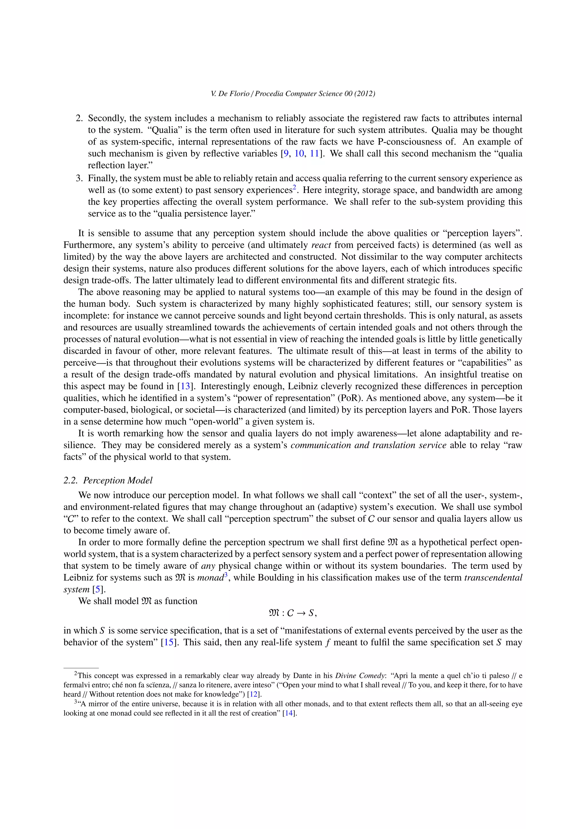 V. De Florio / Procedia Computer Science 00 (2012)
2. Secondly, the system includes a mechanism to reliably associate the registered raw facts to attributes internal
to the system. “Qualia” is the term often used in literature for such system attributes. Qualia may be thought
of as system-speciﬁc, internal representations of the raw facts we have P-consciousness of. An example of
such mechanism is given by reﬂective variables [9, 10, 11]. We shall call this second mechanism the “qualia
reﬂection layer.”
3. Finally, the system must be able to reliably retain and access qualia referring to the current sensory experience as
well as (to some extent) to past sensory experiences2
. Here integrity, storage space, and bandwidth are among
the key properties aﬀecting the overall system performance. We shall refer to the sub-system providing this
service as to the “qualia persistence layer.”
It is sensible to assume that any perception system should include the above qualities or “perception layers”.
Furthermore, any system’s ability to perceive (and ultimately react from perceived facts) is determined (as well as
limited) by the way the above layers are architected and constructed. Not dissimilar to the way computer architects
design their systems, nature also produces diﬀerent solutions for the above layers, each of which introduces speciﬁc
design trade-oﬀs. The latter ultimately lead to diﬀerent environmental ﬁts and diﬀerent strategic ﬁts.
The above reasoning may be applied to natural systems too—an example of this may be found in the design of
the human body. Such system is characterized by many highly sophisticated features; still, our sensory system is
incomplete: for instance we cannot perceive sounds and light beyond certain thresholds. This is only natural, as assets
and resources are usually streamlined towards the achievements of certain intended goals and not others through the
processes of natural evolution—what is not essential in view of reaching the intended goals is little by little genetically
discarded in favour of other, more relevant features. The ultimate result of this—at least in terms of the ability to
perceive—is that throughout their evolutions systems will be characterized by diﬀerent features or “capabilities” as
a result of the design trade-oﬀs mandated by natural evolution and physical limitations. An insightful treatise on
this aspect may be found in [13]. Interestingly enough, Leibniz cleverly recognized these diﬀerences in perception
qualities, which he identiﬁed in a system’s “power of representation” (PoR). As mentioned above, any system—be it
computer-based, biological, or societal—is characterized (and limited) by its perception layers and PoR. Those layers
in a sense determine how much “open-world” a given system is.
It is worth remarking how the sensor and qualia layers do not imply awareness—let alone adaptability and re-
silience. They may be considered merely as a system’s communication and translation service able to relay “raw
facts” of the physical world to that system.
2.2. Perception Model
We now introduce our perception model. In what follows we shall call “context” the set of all the user-, system-,
and environment-related ﬁgures that may change throughout an (adaptive) system’s execution. We shall use symbol
“C” to refer to the context. We shall call “perception spectrum” the subset of C our sensor and qualia layers allow us
to become timely aware of.
In order to more formally deﬁne the perception spectrum we shall ﬁrst deﬁne M as a hypothetical perfect open-
world system, that is a system characterized by a perfect sensory system and a perfect power of representation allowing
that system to be timely aware of any physical change within or without its system boundaries. The term used by
Leibniz for systems such as M is monad3
, while Boulding in his classiﬁcation makes use of the term transcendental
system [5].
We shall model M as function
M : C → S,
in which S is some service speciﬁcation, that is a set of “manifestations of external events perceived by the user as the
behavior of the system” [15]. This said, then any real-life system f meant to fulﬁl the same speciﬁcation set S may
2This concept was expressed in a remarkably clear way already by Dante in his Divine Comedy: “Apri la mente a quel ch’io ti paleso // e
fermalvi entro; ch´e non fa sc¨ıenza, // sanza lo ritenere, avere inteso” (“Open your mind to what I shall reveal // To you, and keep it there, for to have
heard // Without retention does not make for knowledge”) [12].
3“A mirror of the entire universe, because it is in relation with all other monads, and to that extent reﬂects them all, so that an all-seeing eye
looking at one monad could see reﬂected in it all the rest of creation” [14].
 