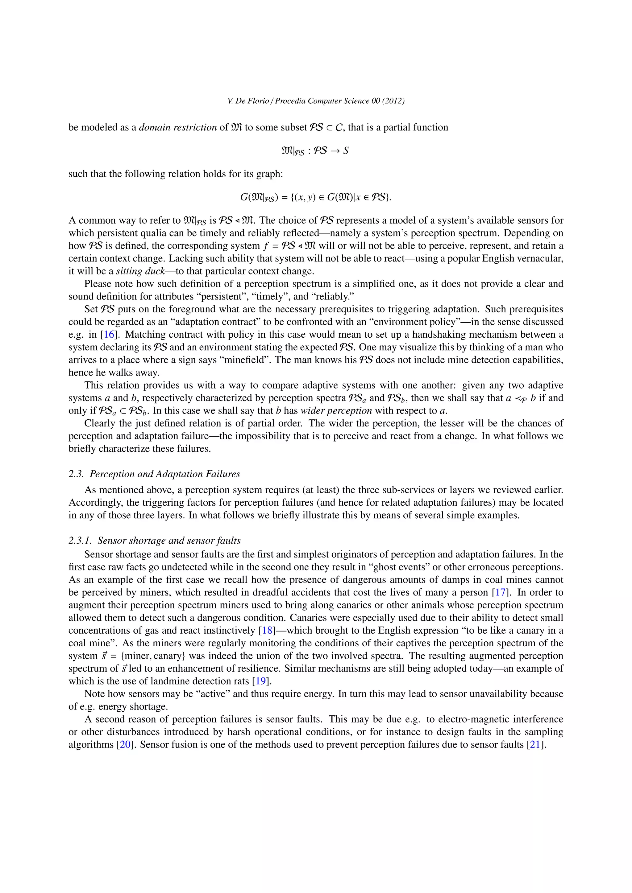 V. De Florio / Procedia Computer Science 00 (2012)
be modeled as a domain restriction of M to some subset PS ⊂ C, that is a partial function
M|PS : PS → S
such that the following relation holds for its graph:
G(M|PS) = {(x, y) ∈ G(M)|x ∈ PS}.
A common way to refer to M|PS is PS M. The choice of PS represents a model of a system’s available sensors for
which persistent qualia can be timely and reliably reﬂected—namely a system’s perception spectrum. Depending on
how PS is deﬁned, the corresponding system f = PS M will or will not be able to perceive, represent, and retain a
certain context change. Lacking such ability that system will not be able to react—using a popular English vernacular,
it will be a sitting duck—to that particular context change.
Please note how such deﬁnition of a perception spectrum is a simpliﬁed one, as it does not provide a clear and
sound deﬁnition for attributes “persistent”, “timely”, and “reliably.”
Set PS puts on the foreground what are the necessary prerequisites to triggering adaptation. Such prerequisites
could be regarded as an “adaptation contract” to be confronted with an “environment policy”—in the sense discussed
e.g. in [16]. Matching contract with policy in this case would mean to set up a handshaking mechanism between a
system declaring its PS and an environment stating the expected PS. One may visualize this by thinking of a man who
arrives to a place where a sign says “mineﬁeld”. The man knows his PS does not include mine detection capabilities,
hence he walks away.
This relation provides us with a way to compare adaptive systems with one another: given any two adaptive
systems a and b, respectively characterized by perception spectra PSa and PSb, then we shall say that a P b if and
only if PSa ⊂ PSb. In this case we shall say that b has wider perception with respect to a.
Clearly the just deﬁned relation is of partial order. The wider the perception, the lesser will be the chances of
perception and adaptation failure—the impossibility that is to perceive and react from a change. In what follows we
brieﬂy characterize these failures.
2.3. Perception and Adaptation Failures
As mentioned above, a perception system requires (at least) the three sub-services or layers we reviewed earlier.
Accordingly, the triggering factors for perception failures (and hence for related adaptation failures) may be located
in any of those three layers. In what follows we brieﬂy illustrate this by means of several simple examples.
2.3.1. Sensor shortage and sensor faults
Sensor shortage and sensor faults are the ﬁrst and simplest originators of perception and adaptation failures. In the
ﬁrst case raw facts go undetected while in the second one they result in “ghost events” or other erroneous perceptions.
As an example of the ﬁrst case we recall how the presence of dangerous amounts of damps in coal mines cannot
be perceived by miners, which resulted in dreadful accidents that cost the lives of many a person [17]. In order to
augment their perception spectrum miners used to bring along canaries or other animals whose perception spectrum
allowed them to detect such a dangerous condition. Canaries were especially used due to their ability to detect small
concentrations of gas and react instinctively [18]—which brought to the English expression “to be like a canary in a
coal mine”. As the miners were regularly monitoring the conditions of their captives the perception spectrum of the
system s = {miner, canary} was indeed the union of the two involved spectra. The resulting augmented perception
spectrum of s led to an enhancement of resilience. Similar mechanisms are still being adopted today—an example of
which is the use of landmine detection rats [19].
Note how sensors may be “active” and thus require energy. In turn this may lead to sensor unavailability because
of e.g. energy shortage.
A second reason of perception failures is sensor faults. This may be due e.g. to electro-magnetic interference
or other disturbances introduced by harsh operational conditions, or for instance to design faults in the sampling
algorithms [20]. Sensor fusion is one of the methods used to prevent perception failures due to sensor faults [21].
 