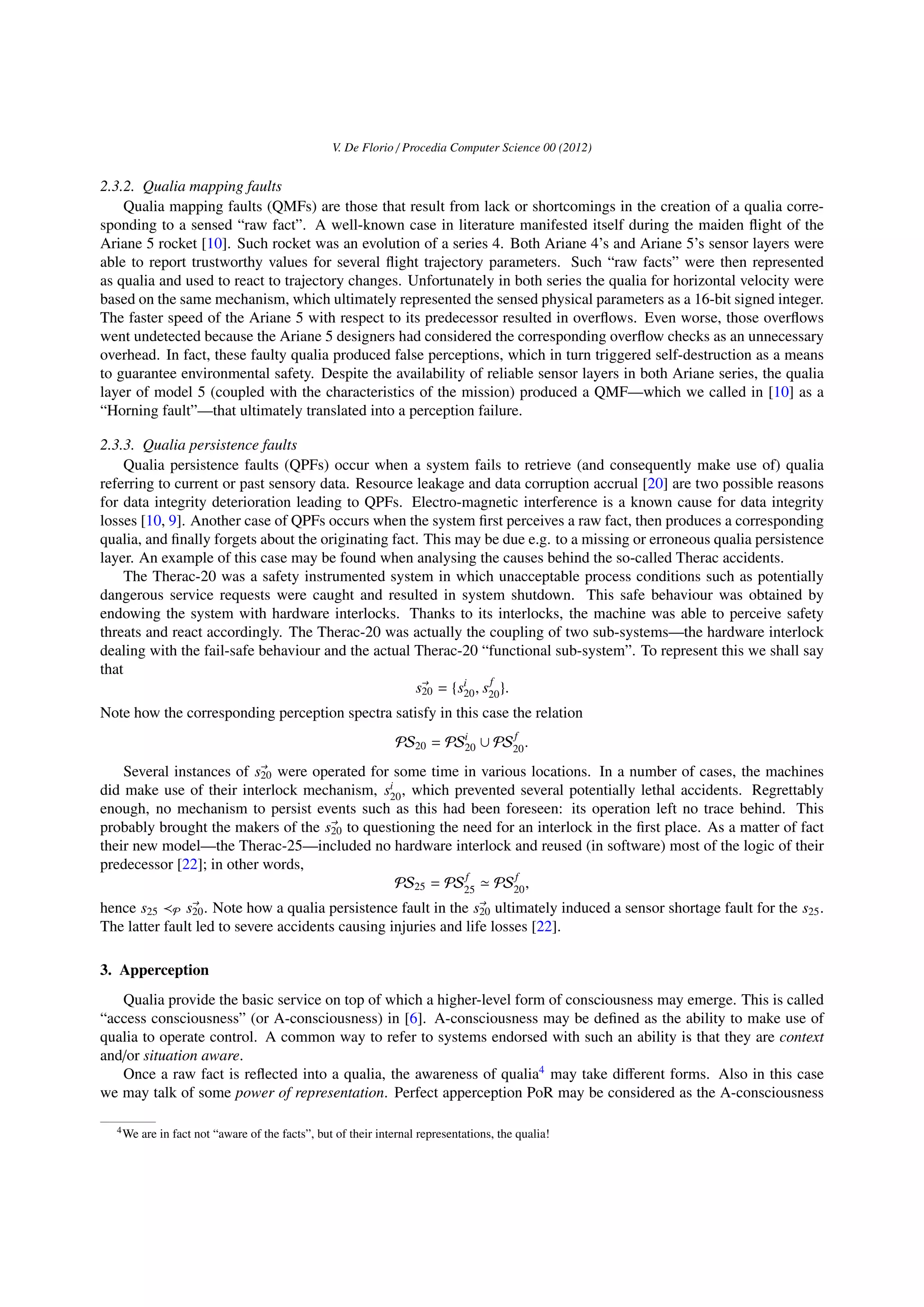 V. De Florio / Procedia Computer Science 00 (2012)
2.3.2. Qualia mapping faults
Qualia mapping faults (QMFs) are those that result from lack or shortcomings in the creation of a qualia corre-
sponding to a sensed “raw fact”. A well-known case in literature manifested itself during the maiden ﬂight of the
Ariane 5 rocket [10]. Such rocket was an evolution of a series 4. Both Ariane 4’s and Ariane 5’s sensor layers were
able to report trustworthy values for several ﬂight trajectory parameters. Such “raw facts” were then represented
as qualia and used to react to trajectory changes. Unfortunately in both series the qualia for horizontal velocity were
based on the same mechanism, which ultimately represented the sensed physical parameters as a 16-bit signed integer.
The faster speed of the Ariane 5 with respect to its predecessor resulted in overﬂows. Even worse, those overﬂows
went undetected because the Ariane 5 designers had considered the corresponding overﬂow checks as an unnecessary
overhead. In fact, these faulty qualia produced false perceptions, which in turn triggered self-destruction as a means
to guarantee environmental safety. Despite the availability of reliable sensor layers in both Ariane series, the qualia
layer of model 5 (coupled with the characteristics of the mission) produced a QMF—which we called in [10] as a
“Horning fault”—that ultimately translated into a perception failure.
2.3.3. Qualia persistence faults
Qualia persistence faults (QPFs) occur when a system fails to retrieve (and consequently make use of) qualia
referring to current or past sensory data. Resource leakage and data corruption accrual [20] are two possible reasons
for data integrity deterioration leading to QPFs. Electro-magnetic interference is a known cause for data integrity
losses [10, 9]. Another case of QPFs occurs when the system ﬁrst perceives a raw fact, then produces a corresponding
qualia, and ﬁnally forgets about the originating fact. This may be due e.g. to a missing or erroneous qualia persistence
layer. An example of this case may be found when analysing the causes behind the so-called Therac accidents.
The Therac-20 was a safety instrumented system in which unacceptable process conditions such as potentially
dangerous service requests were caught and resulted in system shutdown. This safe behaviour was obtained by
endowing the system with hardware interlocks. Thanks to its interlocks, the machine was able to perceive safety
threats and react accordingly. The Therac-20 was actually the coupling of two sub-systems—the hardware interlock
dealing with the fail-safe behaviour and the actual Therac-20 “functional sub-system”. To represent this we shall say
that
s20 = {si
20, sf
20}.
Note how the corresponding perception spectra satisfy in this case the relation
PS20 = PSi
20 ∪ PSf
20.
Several instances of s20 were operated for some time in various locations. In a number of cases, the machines
did make use of their interlock mechanism, si
20, which prevented several potentially lethal accidents. Regrettably
enough, no mechanism to persist events such as this had been foreseen: its operation left no trace behind. This
probably brought the makers of the s20 to questioning the need for an interlock in the ﬁrst place. As a matter of fact
their new model—the Therac-25—included no hardware interlock and reused (in software) most of the logic of their
predecessor [22]; in other words,
PS25 = PSf
25 PSf
20,
hence s25 P s20. Note how a qualia persistence fault in the s20 ultimately induced a sensor shortage fault for the s25.
The latter fault led to severe accidents causing injuries and life losses [22].
3. Apperception
Qualia provide the basic service on top of which a higher-level form of consciousness may emerge. This is called
“access consciousness” (or A-consciousness) in [6]. A-consciousness may be deﬁned as the ability to make use of
qualia to operate control. A common way to refer to systems endorsed with such an ability is that they are context
and/or situation aware.
Once a raw fact is reﬂected into a qualia, the awareness of qualia4
may take diﬀerent forms. Also in this case
we may talk of some power of representation. Perfect apperception PoR may be considered as the A-consciousness
4We are in fact not “aware of the facts”, but of their internal representations, the qualia!
 