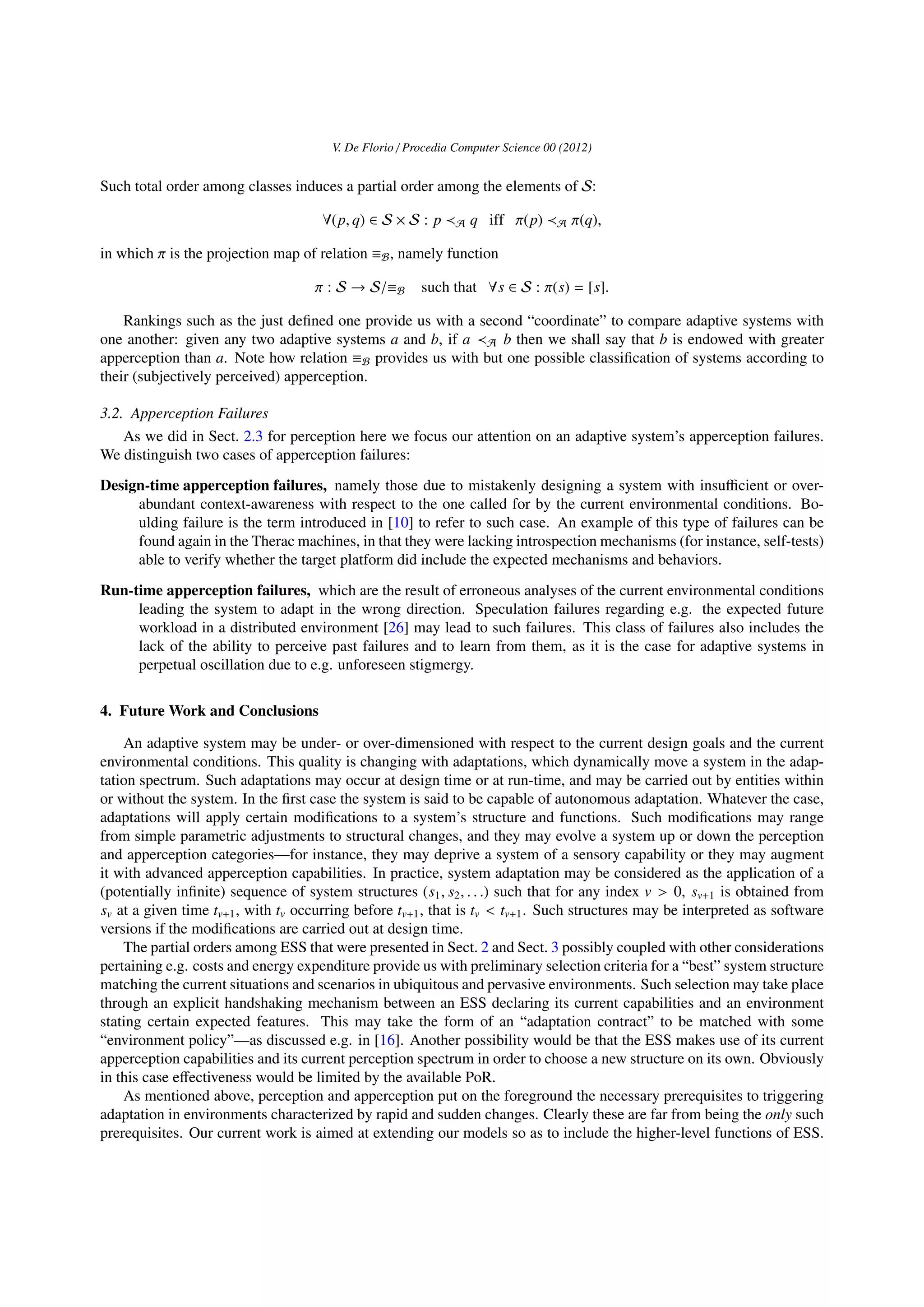 V. De Florio / Procedia Computer Science 00 (2012)
Such total order among classes induces a partial order among the elements of S:
∀(p, q) ∈ S × S : p A q iff π(p) A π(q),
in which π is the projection map of relation ≡B, namely function
π : S → S/≡B such that ∀s ∈ S : π(s) = [s].
Rankings such as the just deﬁned one provide us with a second “coordinate” to compare adaptive systems with
one another: given any two adaptive systems a and b, if a A b then we shall say that b is endowed with greater
apperception than a. Note how relation ≡B provides us with but one possible classiﬁcation of systems according to
their (subjectively perceived) apperception.
3.2. Apperception Failures
As we did in Sect. 2.3 for perception here we focus our attention on an adaptive system’s apperception failures.
We distinguish two cases of apperception failures:
Design-time apperception failures, namely those due to mistakenly designing a system with insuﬃcient or over-
abundant context-awareness with respect to the one called for by the current environmental conditions. Bo-
ulding failure is the term introduced in [10] to refer to such case. An example of this type of failures can be
found again in the Therac machines, in that they were lacking introspection mechanisms (for instance, self-tests)
able to verify whether the target platform did include the expected mechanisms and behaviors.
Run-time apperception failures, which are the result of erroneous analyses of the current environmental conditions
leading the system to adapt in the wrong direction. Speculation failures regarding e.g. the expected future
workload in a distributed environment [26] may lead to such failures. This class of failures also includes the
lack of the ability to perceive past failures and to learn from them, as it is the case for adaptive systems in
perpetual oscillation due to e.g. unforeseen stigmergy.
4. Future Work and Conclusions
An adaptive system may be under- or over-dimensioned with respect to the current design goals and the current
environmental conditions. This quality is changing with adaptations, which dynamically move a system in the adap-
tation spectrum. Such adaptations may occur at design time or at run-time, and may be carried out by entities within
or without the system. In the ﬁrst case the system is said to be capable of autonomous adaptation. Whatever the case,
adaptations will apply certain modiﬁcations to a system’s structure and functions. Such modiﬁcations may range
from simple parametric adjustments to structural changes, and they may evolve a system up or down the perception
and apperception categories—for instance, they may deprive a system of a sensory capability or they may augment
it with advanced apperception capabilities. In practice, system adaptation may be considered as the application of a
(potentially inﬁnite) sequence of system structures (s1, s2, . . .) such that for any index v > 0, sv+1 is obtained from
sv at a given time tv+1, with tv occurring before tv+1, that is tv < tv+1. Such structures may be interpreted as software
versions if the modiﬁcations are carried out at design time.
The partial orders among ESS that were presented in Sect. 2 and Sect. 3 possibly coupled with other considerations
pertaining e.g. costs and energy expenditure provide us with preliminary selection criteria for a “best” system structure
matching the current situations and scenarios in ubiquitous and pervasive environments. Such selection may take place
through an explicit handshaking mechanism between an ESS declaring its current capabilities and an environment
stating certain expected features. This may take the form of an “adaptation contract” to be matched with some
“environment policy”—as discussed e.g. in [16]. Another possibility would be that the ESS makes use of its current
apperception capabilities and its current perception spectrum in order to choose a new structure on its own. Obviously
in this case eﬀectiveness would be limited by the available PoR.
As mentioned above, perception and apperception put on the foreground the necessary prerequisites to triggering
adaptation in environments characterized by rapid and sudden changes. Clearly these are far from being the only such
prerequisites. Our current work is aimed at extending our models so as to include the higher-level functions of ESS.
 