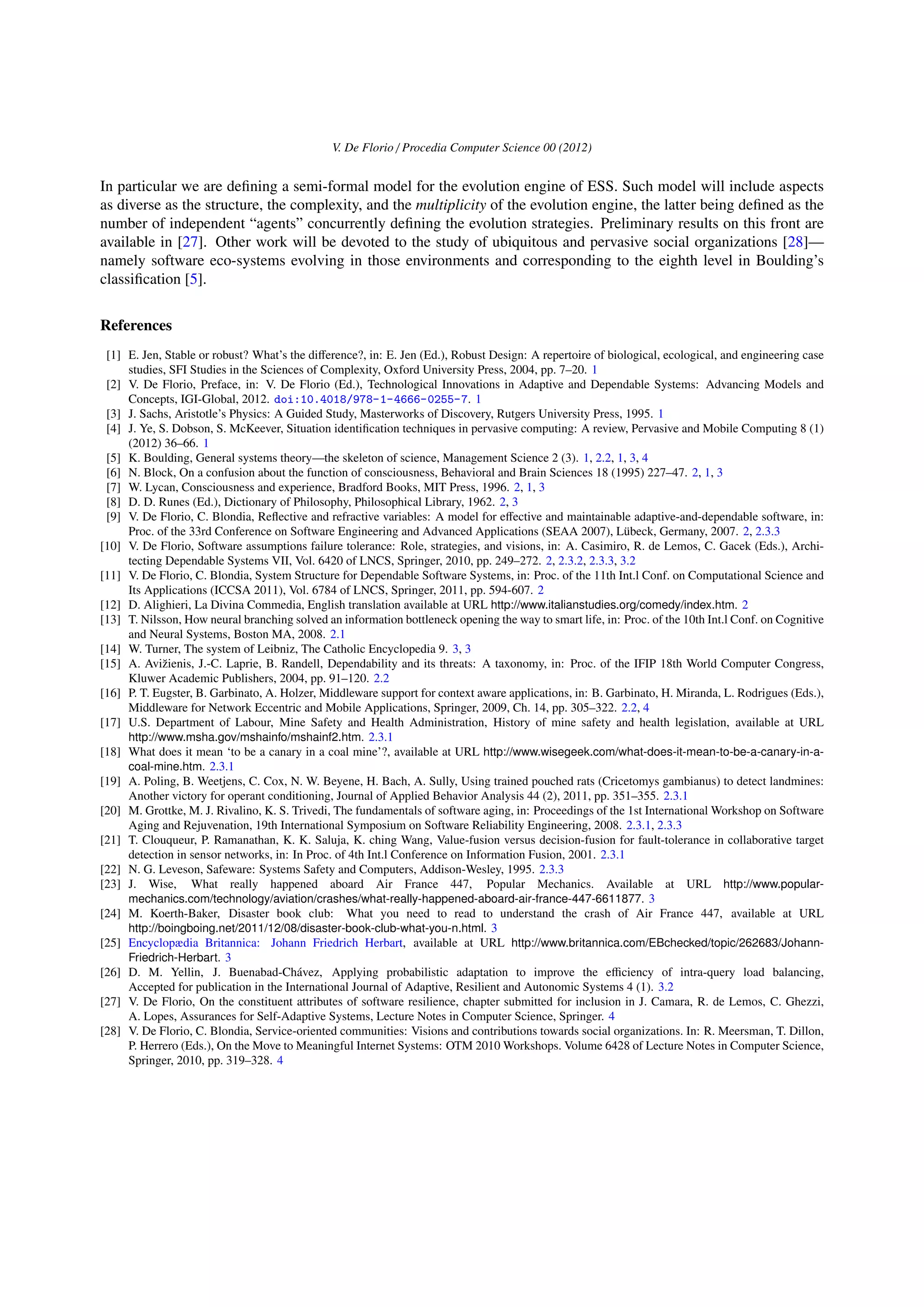 V. De Florio / Procedia Computer Science 00 (2012)
In particular we are deﬁning a semi-formal model for the evolution engine of ESS. Such model will include aspects
as diverse as the structure, the complexity, and the multiplicity of the evolution engine, the latter being deﬁned as the
number of independent “agents” concurrently deﬁning the evolution strategies. Preliminary results on this front are
available in [27]. Other work will be devoted to the study of ubiquitous and pervasive social organizations [28]—
namely software eco-systems evolving in those environments and corresponding to the eighth level in Boulding’s
classiﬁcation [5].
References
[1] E. Jen, Stable or robust? What’s the diﬀerence?, in: E. Jen (Ed.), Robust Design: A repertoire of biological, ecological, and engineering case
studies, SFI Studies in the Sciences of Complexity, Oxford University Press, 2004, pp. 7–20. 1
[2] V. De Florio, Preface, in: V. De Florio (Ed.), Technological Innovations in Adaptive and Dependable Systems: Advancing Models and
Concepts, IGI-Global, 2012. doi:10.4018/978-1-4666-0255-7. 1
[3] J. Sachs, Aristotle’s Physics: A Guided Study, Masterworks of Discovery, Rutgers University Press, 1995. 1
[4] J. Ye, S. Dobson, S. McKeever, Situation identiﬁcation techniques in pervasive computing: A review, Pervasive and Mobile Computing 8 (1)
(2012) 36–66. 1
[5] K. Boulding, General systems theory—the skeleton of science, Management Science 2 (3). 1, 2.2, 1, 3, 4
[6] N. Block, On a confusion about the function of consciousness, Behavioral and Brain Sciences 18 (1995) 227–47. 2, 1, 3
[7] W. Lycan, Consciousness and experience, Bradford Books, MIT Press, 1996. 2, 1, 3
[8] D. D. Runes (Ed.), Dictionary of Philosophy, Philosophical Library, 1962. 2, 3
[9] V. De Florio, C. Blondia, Reﬂective and refractive variables: A model for eﬀective and maintainable adaptive-and-dependable software, in:
Proc. of the 33rd Conference on Software Engineering and Advanced Applications (SEAA 2007), L¨ubeck, Germany, 2007. 2, 2.3.3
[10] V. De Florio, Software assumptions failure tolerance: Role, strategies, and visions, in: A. Casimiro, R. de Lemos, C. Gacek (Eds.), Archi-
tecting Dependable Systems VII, Vol. 6420 of LNCS, Springer, 2010, pp. 249–272. 2, 2.3.2, 2.3.3, 3.2
[11] V. De Florio, C. Blondia, System Structure for Dependable Software Systems, in: Proc. of the 11th Int.l Conf. on Computational Science and
Its Applications (ICCSA 2011), Vol. 6784 of LNCS, Springer, 2011, pp. 594-607. 2
[12] D. Alighieri, La Divina Commedia, English translation available at URL http://www.italianstudies.org/comedy/index.htm. 2
[13] T. Nilsson, How neural branching solved an information bottleneck opening the way to smart life, in: Proc. of the 10th Int.l Conf. on Cognitive
and Neural Systems, Boston MA, 2008. 2.1
[14] W. Turner, The system of Leibniz, The Catholic Encyclopedia 9. 3, 3
[15] A. Avi˘zienis, J.-C. Laprie, B. Randell, Dependability and its threats: A taxonomy, in: Proc. of the IFIP 18th World Computer Congress,
Kluwer Academic Publishers, 2004, pp. 91–120. 2.2
[16] P. T. Eugster, B. Garbinato, A. Holzer, Middleware support for context aware applications, in: B. Garbinato, H. Miranda, L. Rodrigues (Eds.),
Middleware for Network Eccentric and Mobile Applications, Springer, 2009, Ch. 14, pp. 305–322. 2.2, 4
[17] U.S. Department of Labour, Mine Safety and Health Administration, History of mine safety and health legislation, available at URL
http://www.msha.gov/mshainfo/mshainf2.htm. 2.3.1
[18] What does it mean ‘to be a canary in a coal mine’?, available at URL http://www.wisegeek.com/what-does-it-mean-to-be-a-canary-in-a-
coal-mine.htm. 2.3.1
[19] A. Poling, B. Weetjens, C. Cox, N. W. Beyene, H. Bach, A. Sully, Using trained pouched rats (Cricetomys gambianus) to detect landmines:
Another victory for operant conditioning, Journal of Applied Behavior Analysis 44 (2), 2011, pp. 351–355. 2.3.1
[20] M. Grottke, M. J. Rivalino, K. S. Trivedi, The fundamentals of software aging, in: Proceedings of the 1st International Workshop on Software
Aging and Rejuvenation, 19th International Symposium on Software Reliability Engineering, 2008. 2.3.1, 2.3.3
[21] T. Clouqueur, P. Ramanathan, K. K. Saluja, K. ching Wang, Value-fusion versus decision-fusion for fault-tolerance in collaborative target
detection in sensor networks, in: In Proc. of 4th Int.l Conference on Information Fusion, 2001. 2.3.1
[22] N. G. Leveson, Safeware: Systems Safety and Computers, Addison-Wesley, 1995. 2.3.3
[23] J. Wise, What really happened aboard Air France 447, Popular Mechanics. Available at URL http://www.popular-
mechanics.com/technology/aviation/crashes/what-really-happened-aboard-air-france-447-6611877. 3
[24] M. Koerth-Baker, Disaster book club: What you need to read to understand the crash of Air France 447, available at URL
http://boingboing.net/2011/12/08/disaster-book-club-what-you-n.html. 3
[25] Encyclopædia Britannica: Johann Friedrich Herbart, available at URL http://www.britannica.com/EBchecked/topic/262683/Johann-
Friedrich-Herbart. 3
[26] D. M. Yellin, J. Buenabad-Ch´avez, Applying probabilistic adaptation to improve the eﬃciency of intra-query load balancing,
Accepted for publication in the International Journal of Adaptive, Resilient and Autonomic Systems 4 (1). 3.2
[27] V. De Florio, On the constituent attributes of software resilience, chapter submitted for inclusion in J. Camara, R. de Lemos, C. Ghezzi,
A. Lopes, Assurances for Self-Adaptive Systems, Lecture Notes in Computer Science, Springer. 4
[28] V. De Florio, C. Blondia, Service-oriented communities: Visions and contributions towards social organizations. In: R. Meersman, T. Dillon,
P. Herrero (Eds.), On the Move to Meaningful Internet Systems: OTM 2010 Workshops. Volume 6428 of Lecture Notes in Computer Science,
Springer, 2010, pp. 319–328. 4
 