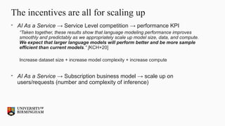 The incentives are all for scaling up
- AI As a Service → Service Level competition → performance KPI
“Taken together, these results show that language modeling performance improves
smoothly and predictably as we appropriately scale up model size, data, and compute.
We expect that larger language models will perform better and be more sample
efficient than current models.” [KCH+20]
Increase dataset size + increase model complexity + increase compute
- AI As a Service → Subscription business model → scale up on
users/requests (number and complexity of inference)
 