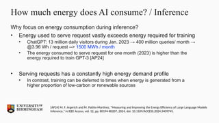 How much energy does AI consume? / Inference
Why focus on energy consumption during inference?
• Energy used to serve request vastly exceeds energy required for training
• ChatGPT: 13 million daily visitors during Jan. 2023 → 400 million queries/ month →
@3.96 Wh / request --> 1500 MWh / month
• The energy consumed to serve request for one month (2023) is higher than the
energy required to train GPT-3 [AP24]
• Serving requests has a constantly high energy demand profile
• In contrast, training can be deferred to times when energy is generated from a
higher proportion of low-carbon or renewable sources
[AP24] M. F. Argerich and M. Patiño-Martínez, "Measuring and Improving the Energy Efficiency of Large Language Models
Inference," in IEEE Access, vol. 12, pp. 80194-80207, 2024, doi: 10.1109/ACCESS.2024.3409745.
 