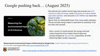Google pushing back… (August 2025)
We estimate the median Gemini Apps text prompt uses 0.24
watt-hours (Wh) of energy, emits 0.03 grams of carbon dioxide
equivalent (gCO2e), and consumes 0.26 milliliters (or about five
drops) of water —
figures that are substantially lower than many public estimates.
The per-prompt energy impact is equivalent to watching TV for
less than nine seconds.
Over a recent 12 month period, the energy and total
carbon footprint of the median Gemini Apps text
prompt dropped by 33x and 44x, respectively, all while
delivering higher quality responses.
https://cloud.google.com/blog/products/infrastructure/measuring-the-environmental-impact-of-ai-inference/
Measuring the environmental impact of delivering AI at Google Scale, Cooper Elsworth, Keguo Huang, David Patterson,
Ian Schneider et al, August 2025 https://arxiv.org/abs/2508.15734
 