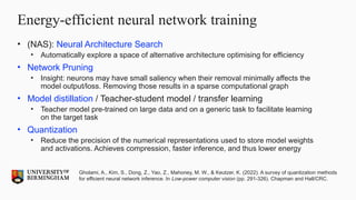 Energy-efficient neural network training
• (NAS): Neural Architecture Search
• Automatically explore a space of alternative architecture optimising for efficiency
• Network Pruning
• Insight: neurons may have small saliency when their removal minimally affects the
model output/loss. Removing those results in a sparse computational graph
• Model distillation / Teacher-student model / transfer learning
• Teacher model pre-trained on large data and on a generic task to facilitate learning
on the target task
• Quantization
• Reduce the precision of the numerical representations used to store model weights
and activations. Achieves compression, faster inference, and thus lower energy
Gholami, A., Kim, S., Dong, Z., Yao, Z., Mahoney, M. W., & Keutzer, K. (2022). A survey of quantization methods
for efficient neural network inference. In Low-power computer vision (pp. 291-326). Chapman and Hall/CRC.
 