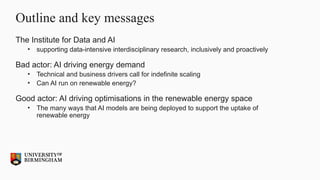 Outline and key messages
The Institute for Data and AI
• supporting data-intensive interdisciplinary research, inclusively and proactively
Bad actor: AI driving energy demand
• Technical and business drivers call for indefinite scaling
• Can AI run on renewable energy?
Good actor: AI driving optimisations in the renewable energy space
• The many ways that AI models are being deployed to support the uptake of
renewable energy
 