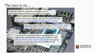The race is on…
Nvidia said …Big Tech companies were adding tens of
thousands of its latest GPUs to their systems every week
NVIDIA’s “Rubin Ultra” systems will cram more than 500 GPUs
into a single rack that will consume 600 kilowatts of power
OpenAI envisages facilities that will go “way beyond” 10GW of
power, requiring “new technologies and new construction”.
Sasha Luccioni, AI and climate lead at open-source start-up
Hugging Face, said alternative techniques to train AI models,
such as distillation or the use of smaller models, were gaining
popularity and could allow developers to build powerful
models at a fraction of the cost.
 