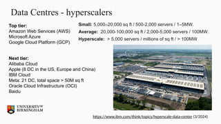 Data Centres - hyperscalers
Small: 5,000–20,000 sq ft / 500-2,000 servers / 1–5MW.
Average: 20,000-100,000 sq ft / 2,000-5,000 servers / 100MW.
Hyperscale: > 5,000 servers / millions of sq ft / > 100MW
Next tier:
Alibaba Cloud
Apple (8 DC in the US, Europe and China)
IBM Cloud
Meta: 21 DC, total space > 50M sq ft
Oracle Cloud Infrastructure (OCI)
Baidu
Top tier:
Amazon Web Services (AWS)
Microsoft Azure
Google Cloud Platform (GCP)
https://www.ibm.com/think/topics/hyperscale-data-center (3/2024)
 