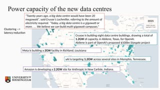 Power capacity of the new data centres
Clustering -->
latency reduction
Crusoe is building eight data centre buildings, drawing a total of
1.2GW of capacity, in Abilene, Texas, for OpenAI.
Abilene is part of OpenAI’s proposed $100bn Stargate project
Meta is building a 2GW facility in Richland, Louisiana
“Twenty years ago, a big data centre would have been 20
megawatt”, said Crusoe’s Lochmiller, referring to the amount of
electricity required. “Today, a big data centre is a gigawatt or
more . . . We believe we can build multi-gigawatt campuses.”
xAI is targeting 1.2GW across several sites in Memphis, Tennessee.
Amazon is developing a 2.2GW site for Anthropic in New Carlisle, Indiana.
 