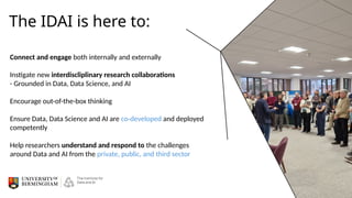The IDAI is here to:
Connect and engage both internally and externally
Instigate new interdiscliplinary research collaborations
- Grounded in Data, Data Science, and AI
Encourage out-of-the-box thinking
Ensure Data, Data Science and AI are co-developed and deployed
competently
Help researchers understand and respond to the challenges
around Data and AI from the private, public, and third sector
 