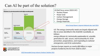 Can AI be part of the solution?
2025 Renewable Energy Industry Outlook, Deloitte 2025
AI for Energy Report, Argonne National Labs, April 2024
US DoE focus areas (2023-24!)
• Nuclear Power
• Power Grid
• Carbon Management
• Energy Storage
• Energy Materials
US: The energy community needs are largely aligned with
the six areas identified in the AI@DOE roundtable, as
follows:
energy efficient AI; intrinsically explainable AI; scientific
generative AI; safe, secure, and trustworthy AI; AI for
prevention, preparedness, and responding to national
emergencies; and AI for automation.
Horizon Europe reports on nearly €80 billion in major
projects funded by the EU from 2020 to 2027.
 