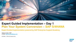INTERNAL – SAP and Customers Only
Sabrina Autier, SAP
Expert Guided Implementation – Day 1
Plan Your System Conversion – SAP S/4HANA
Expert Guided Implementation powered by SAP Enterprise Support Academy*
e-mail: sabrina.autier@sap.com
 