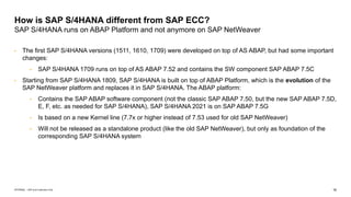 16
INTERNAL – SAP and Customers Only
How is SAP S/4HANA different from SAP ECC?
SAP S/4HANA runs on ABAP Platform and not anymore on SAP NetWeaver
• The first SAP S/4HANA versions (1511, 1610, 1709) were developed on top of AS ABAP, but had some important
changes:
• SAP S/4HANA 1709 runs on top of AS ABAP 7.52 and contains the SW component SAP ABAP 7.5C
• Starting from SAP S/4HANA 1809, SAP S/4HANA is built on top of ABAP Platform, which is the evolution of the
SAP NetWeaver platform and replaces it in SAP S/4HANA. The ABAP platform:
• Contains the SAP ABAP software component (not the classic SAP ABAP 7.50, but the new SAP ABAP 7.5D,
E, F, etc. as needed for SAP S/4HANA), SAP S/4HANA 2021 is on SAP ABAP 7.5G
• Is based on a new Kernel line (7.7x or higher instead of 7.53 used for old SAP NetWeaver)
• Will not be released as a standalone product (like the old SAP NetWeaver), but only as foundation of the
corresponding SAP S/4HANA system
 