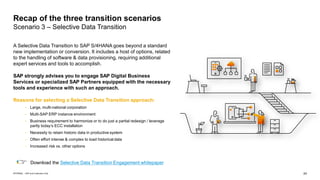24
INTERNAL – SAP and Customers Only
A Selective Data Transition to SAP S/4HANA goes beyond a standard
new implementation or conversion. It includes a host of options, related
to the handling of software & data provisioning, requiring additional
expert services and tools to accomplish.
SAP strongly advises you to engage SAP Digital Business
Services or specialized SAP Partners equipped with the necessary
tools and experience with such an approach.
Reasons for selecting a Selective Data Transition approach:
• Large, multi-national corporation
• Multi-SAP ERP instance environment
• Business requirement to harmonize or to do just a partial redesign / leverage
partly today’s ECC installation
• Necessity to retain historic data in productive system
• Often effort intense & complex to load historical data
• Increased risk vs. other options
Recap of the three transition scenarios
Scenario 3 – Selective Data Transition
Download the Selective Data Transition Engagement whitepaper
 