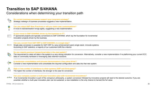 25
INTERNAL – SAP and Customers Only
Transition to SAP S/4HANA
Considerations when determining your transition path
Do current business processes support your long-term strategy?
Strategic redesign of business processes suggests a new implementation.
Can you adopt SAP Best Practices or will you retain past customizations?
A move to standardization brings agility, suggesting a new implementation.
Is your move to SAP S/4HANA driven by the business or IT?
IT sponsored projects are typically conversions to SAP S/4HANA, which lay the foundation for incremental
innovation projects driven by the business.
Can you convert from SAP ERP to SAP S/4HANA in a single step?
Single-step conversion is possible for SAP ERP 6.x (any enhancement pack) single stack, Unicode systems.
According to SAP statistics, a majority of our customers fulfill this criterion.
Do you require previous transactional data in the new system?
The requirement to retain all data in the system is a very strong indication for conversion. Alternatively, consider a new implementation if re-platforming your current ECC
data on commodity hardware or leveraging data retention solutions.
Is landscape consolidation and process harmonization a key value driver?
Consider a new implementation and consolidate the required configuration and data into that new system.
High or low number of interfaces to other systems (SAP and third-party)?
The higher the number of interfaces, the stronger is the case for conversion
Can your company sustain a multi-year innovation plan with incremental innovations?
If an incremental innovation is part of the company’s philosophy, a system conversion followed by innovative projects will lead to the desired outcome. If you are
uncertain whether a multi-year innovation plan can be sustained, a new installation is the only chance to harvest the full value.
 