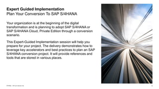 3
INTERNAL – SAP and Customers Only
Your organization is at the beginning of the digital
transformation and is planning to adopt SAP S/4HANA or
SAP S/4HANA Cloud, Private Edition through a conversion
scenario.
This Expert-Guided Implementation session will help you
prepare for your project. The delivery demonstrates how to
leverage key accelerators and best practices to plan an SAP
S/4HANA conversion project. It will provide references and
tools that are stored in various places.
Expert Guided Implementation
Plan Your Conversion To SAP S/4HANA
 