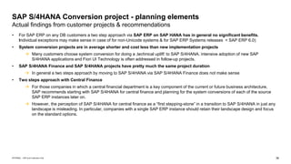 36
INTERNAL – SAP and Customers Only
SAP S/4HANA Conversion project - planning elements
Actual findings from customer projects & recommendations
• For SAP ERP on any DB customers a two step approach via SAP ERP on SAP HANA has in general no significant benefits.
Individual exceptions may make sense in case of for non-Unicode systems & for SAP ERP Systems releases < SAP ERP 6.0)
• System conversion projects are in average shorter and cost less than new implementation projects
→ Many customers choose system conversion for doing a ‚technical uplift‘ to SAP S/4HANA. intensive adoption of new SAP
S/4HANA applications and Fiori UI Technology is often addressed in follow-up projects.
• SAP S/4HANA Finance and SAP S/4HANA projects have pretty much the same project duration
→ In general a two steps approach by moving to SAP S/4HANA via SAP S/4HANA Finance does not make sense
• Two steps approach with Central Finance
→ For those companies in which a central financial department is a key component of the current or future business architecture,
SAP recommends starting with SAP S/4HANA for central finance and planning for the system conversions of each of the source
SAP ERP instances later on.
→ However, the perception of SAP S/4HANA for central finance as a “first stepping-stone” in a transition to SAP S/4HANA in just any
landscape is misleading. In particular, companies with a single SAP ERP instance should retain their landscape design and focus
on the standard options.
 