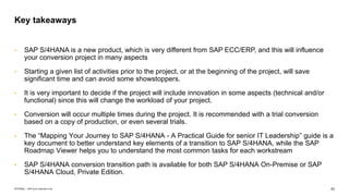 43
INTERNAL – SAP and Customers Only
• SAP S/4HANA is a new product, which is very different from SAP ECC/ERP, and this will influence
your conversion project in many aspects
• Starting a given list of activities prior to the project, or at the beginning of the project, will save
significant time and can avoid some showstoppers.
• It is very important to decide if the project will include innovation in some aspects (technical and/or
functional) since this will change the workload of your project.
• Conversion will occur multiple times during the project. It is recommended with a trial conversion
based on a copy of production, or even several trials.
• The “Mapping Your Journey to SAP S/4HANA - A Practical Guide for senior IT Leadership” guide is a
key document to better understand key elements of a transition to SAP S/4HANA, while the SAP
Roadmap Viewer helps you to understand the most common tasks for each workstream
• SAP S/4HANA conversion transition path is available for both SAP S/4HANA On-Premise or SAP
S/4HANA Cloud, Private Edition.
Key takeaways
 