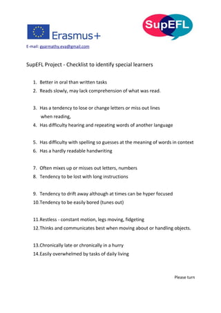E-mail: gyarmathy.eva@gmail.com
SupEFL Project - Checklist to identify special learners
1. Better in oral than written tasks
2. Reads slowly, may lack comprehension of what was read.
3. Has a tendency to lose or change letters or miss out lines
when reading,
4. Has difficulty hearing and repeating words of another language
5. Has difficulty with spelling so guesses at the meaning of words in context
6. Has a hardly readable handwriting
7. Often mixes up or misses out letters, numbers
8. Tendency to be lost with long instructions
9. Tendency to drift away although at times can be hyper focused
10.Tendency to be easily bored (tunes out)
11.Restless - constant motion, legs moving, fidgeting
12.Thinks and communicates best when moving about or handling objects.
13.Chronically late or chronically in a hurry
14.Easily overwhelmed by tasks of daily living
Please turn
 