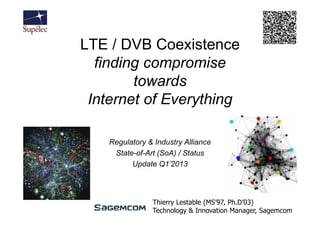 LTE / DVB Coexistence
  finding compromise
        towards
 Internet of Everything

    Regulatory & Industry Alliance
     State-of-Art (SoA) / Status
          Update Q1’2013




                Thierry Lestable (MS’97, Ph.D’03)
                Technology & Innovation Manager, Sagemcom
 