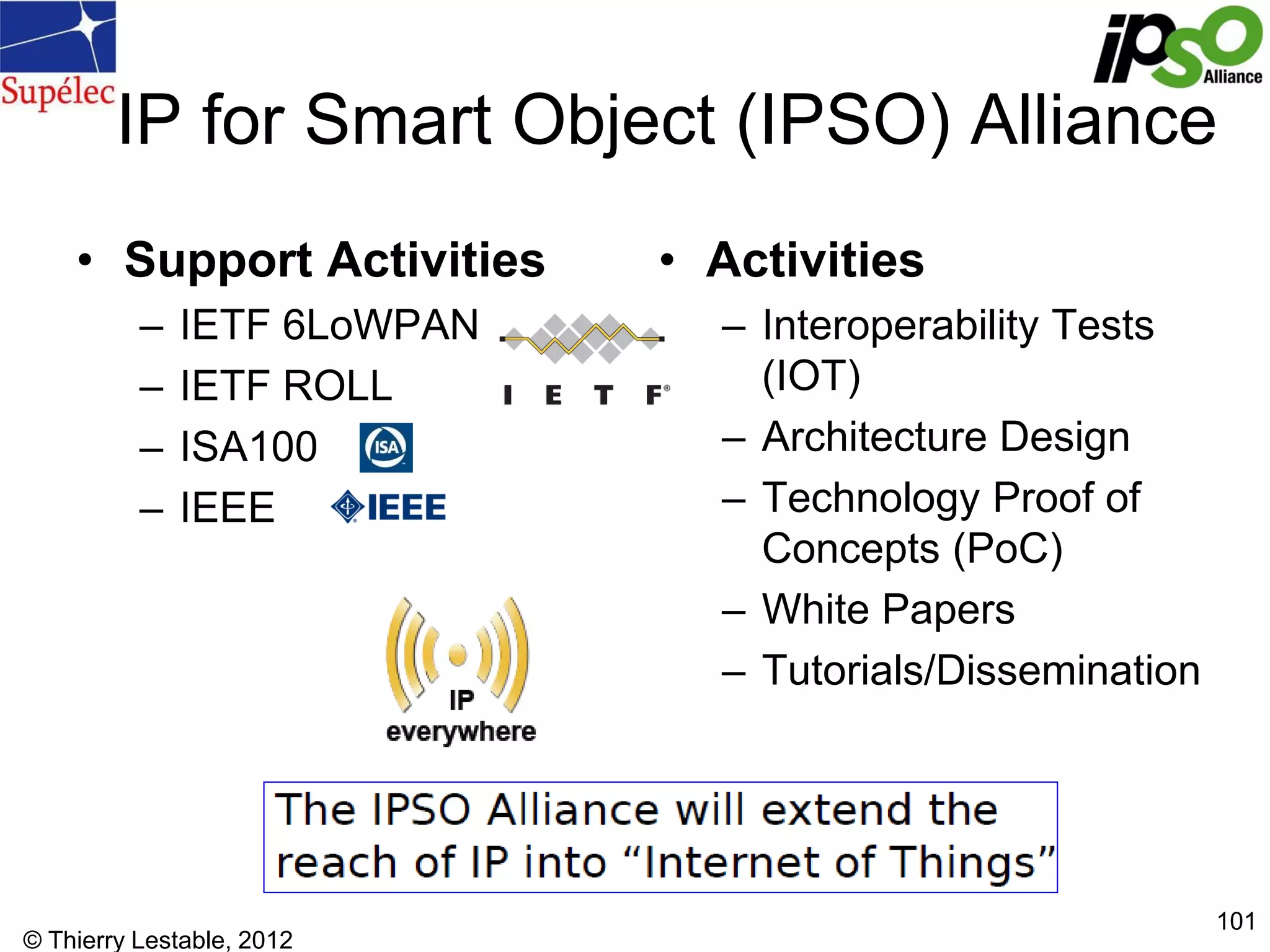 © Thierry Lestable, 2012
101
IP for Smart Object (IPSO) Alliance
• Support Activities
– IETF 6LoWPAN
– IETF ROLL
– ISA100
– IEEE
• Activities
– Interoperability Tests
(IOT)
– Architecture Design
– Technology Proof of
Concepts (PoC)
– White Papers
– Tutorials/Dissemination
 