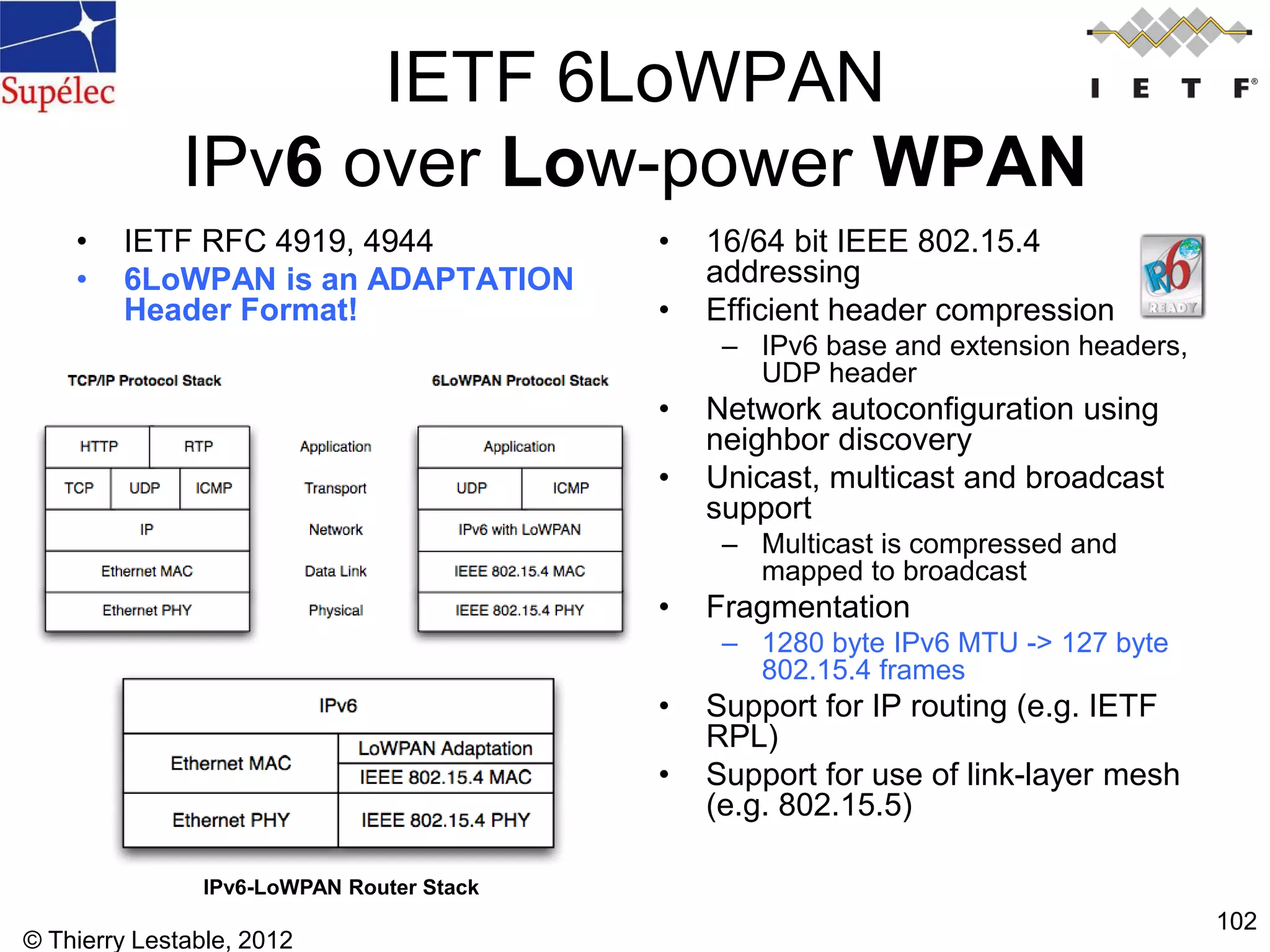 © Thierry Lestable, 2012
102
IETF 6LoWPAN
IPv6 over Low-power WPAN
• IETF RFC 4919, 4944
• 6LoWPAN is an ADAPTATION
Header Format!
• 16/64 bit IEEE 802.15.4
addressing
• Efficient header compression
– IPv6 base and extension headers,
UDP header
• Network autoconfiguration using
neighbor discovery
• Unicast, multicast and broadcast
support
– Multicast is compressed and
mapped to broadcast
• Fragmentation
– 1280 byte IPv6 MTU -> 127 byte
802.15.4 frames
• Support for IP routing (e.g. IETF
RPL)
• Support for use of link-layer mesh
(e.g. 802.15.5)
IPv6-LoWPAN Router Stack
 