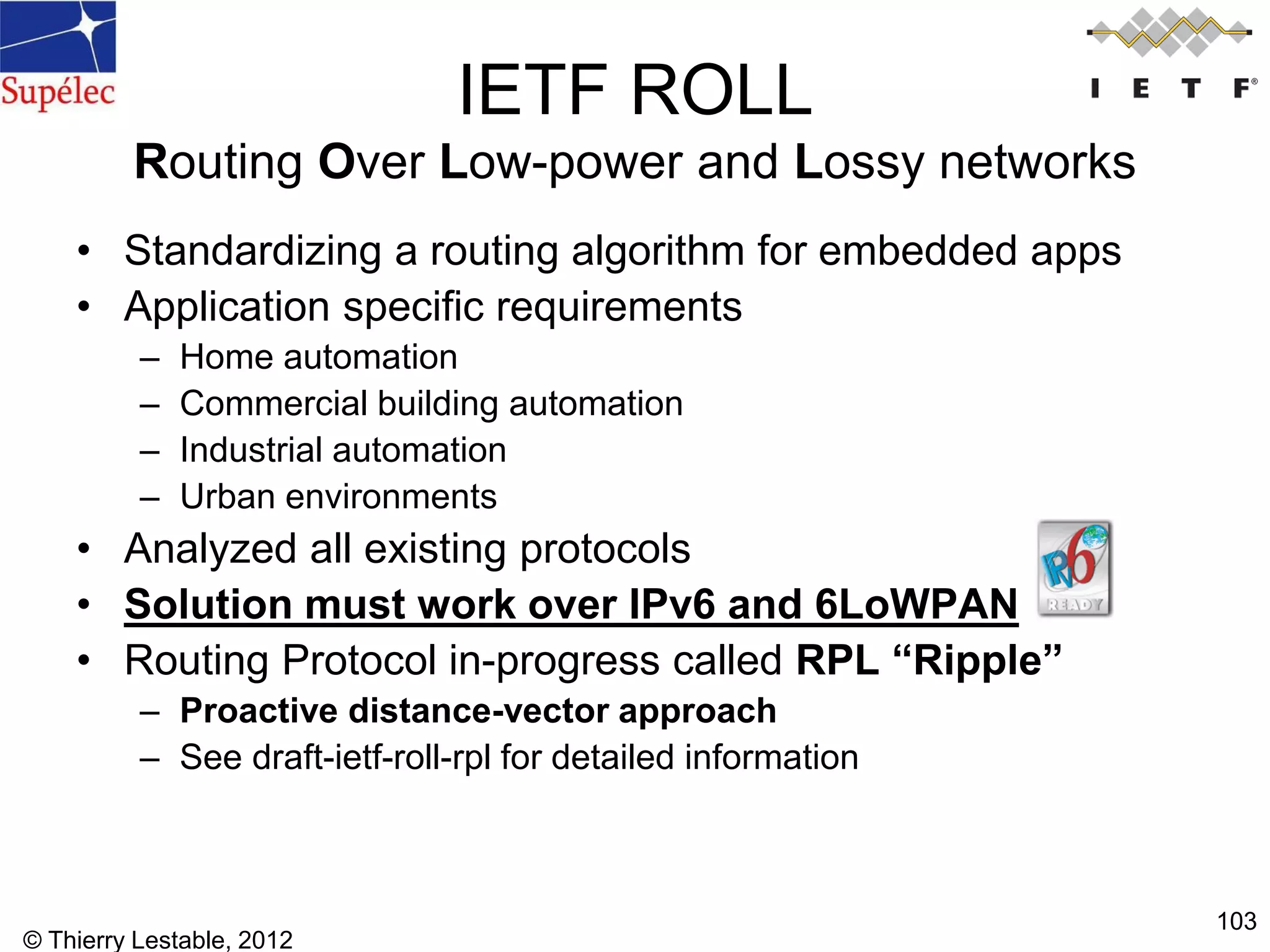 © Thierry Lestable, 2012
103
IETF ROLL
Routing Over Low-power and Lossy networks
• Standardizing a routing algorithm for embedded apps
• Application specific requirements
– Home automation
– Commercial building automation
– Industrial automation
– Urban environments
• Analyzed all existing protocols
• Solution must work over IPv6 and 6LoWPAN
• Routing Protocol in-progress called RPL “Ripple”
– Proactive distance-vector approach
– See draft-ietf-roll-rpl for detailed information
 