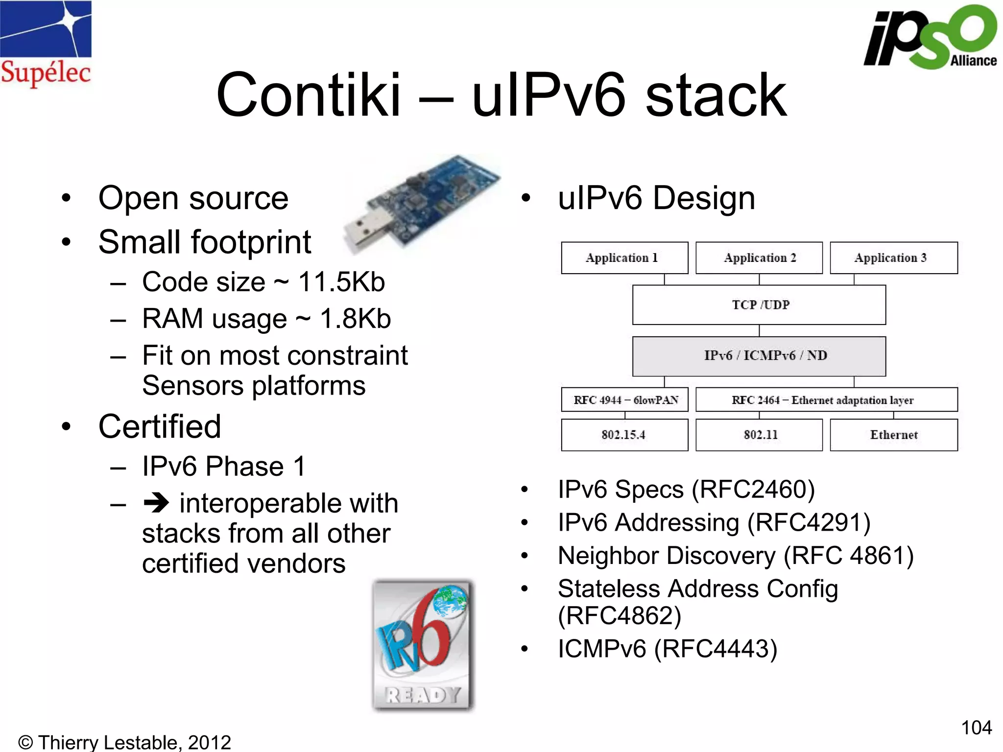 © Thierry Lestable, 2012
104
Contiki – uIPv6 stack
• Open source
• Small footprint
– Code size ~ 11.5Kb
– RAM usage ~ 1.8Kb
– Fit on most constraint
Sensors platforms
• Certified
– IPv6 Phase 1
–  interoperable with
stacks from all other
certified vendors
• uIPv6 Design
• IPv6 Specs (RFC2460)
• IPv6 Addressing (RFC4291)
• Neighbor Discovery (RFC 4861)
• Stateless Address Config
(RFC4862)
• ICMPv6 (RFC4443)
 
