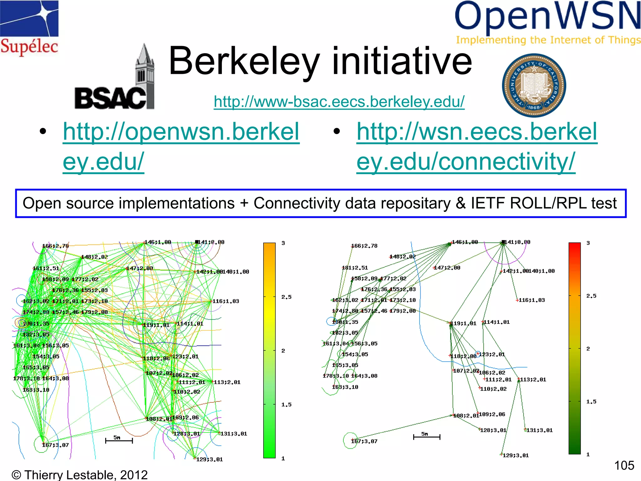 © Thierry Lestable, 2012
105
Berkeley initiative
• http://openwsn.berkel
ey.edu/
• http://wsn.eecs.berkel
ey.edu/connectivity/
Open source implementations + Connectivity data repositary & IETF ROLL/RPL test
http://www-bsac.eecs.berkeley.edu/
 