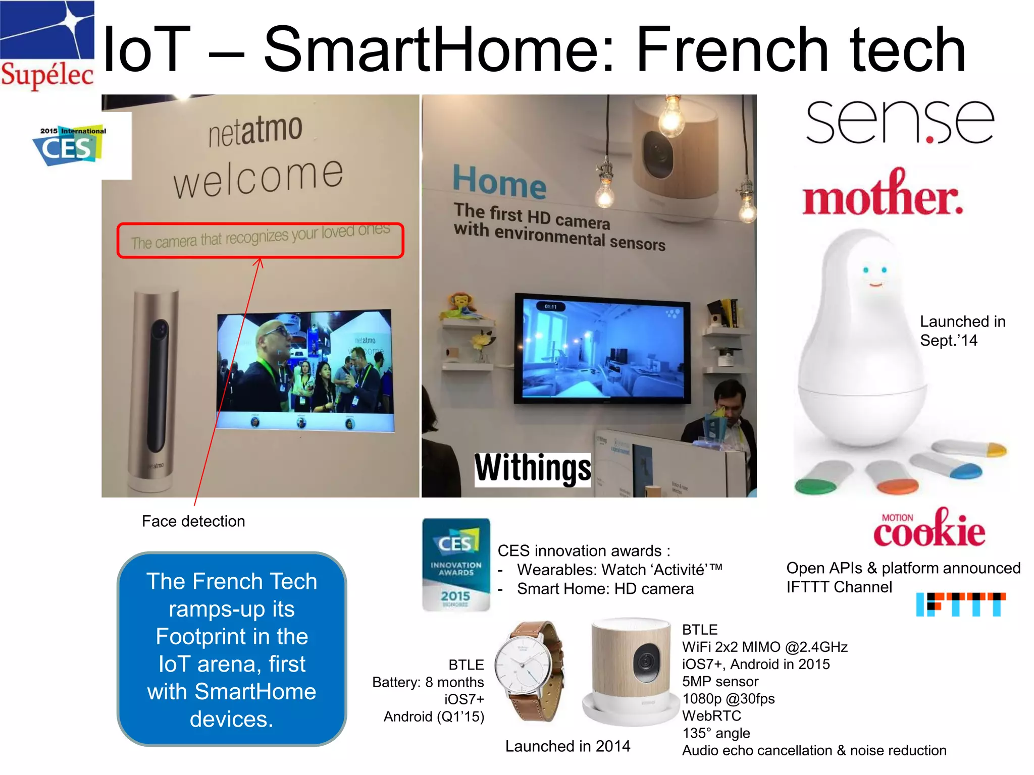 IoT – SmartHome: French tech
Open APIs & platform announced
IFTTT Channel
Launched in
Sept.’14
Face detection
CES innovation awards :
- Wearables: Watch ‘Activité’™
- Smart Home: HD camera
Launched in 2014
BTLE
Battery: 8 months
iOS7+
Android (Q1’15)
BTLE
WiFi 2x2 MIMO @2.4GHz
iOS7+, Android in 2015
5MP sensor
1080p @30fps
WebRTC
135° angle
Audio echo cancellation & noise reduction
The French Tech
ramps-up its
Footprint in the
IoT arena, first
with SmartHome
devices.
 