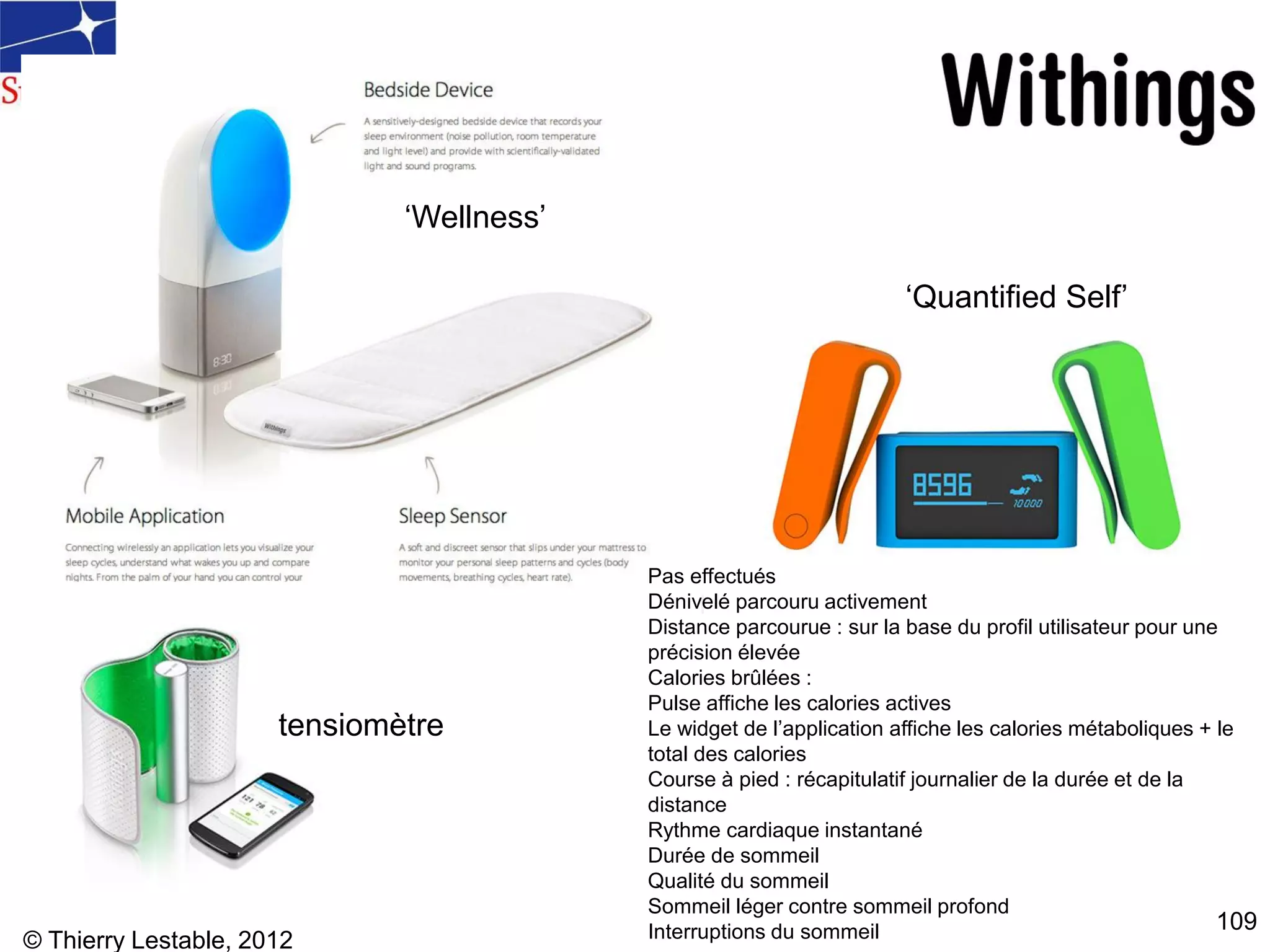 © Thierry Lestable, 2012
109
tensiomètre
‘Wellness’
‘Quantified Self’
Pas effectués
Dénivelé parcouru activement
Distance parcourue : sur la base du profil utilisateur pour une
précision élevée
Calories brûlées :
Pulse affiche les calories actives
Le widget de l’application affiche les calories métaboliques + le
total des calories
Course à pied : récapitulatif journalier de la durée et de la
distance
Rythme cardiaque instantané
Durée de sommeil
Qualité du sommeil
Sommeil léger contre sommeil profond
Interruptions du sommeil
 