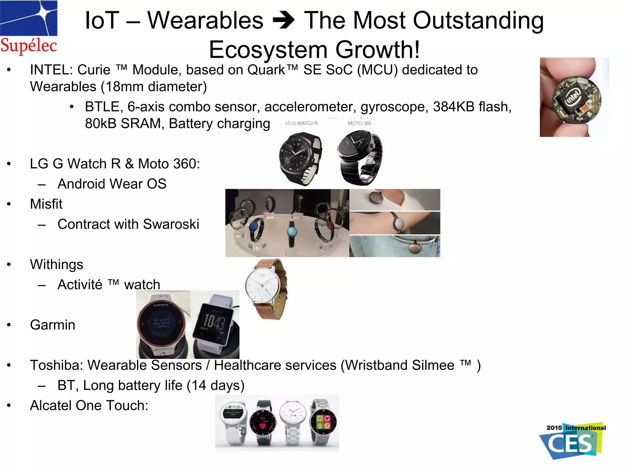 • INTEL: Curie ™ Module, based on Quark™ SE SoC (MCU) dedicated to
Wearables (18mm diameter)
• BTLE, 6-axis combo sensor, accelerometer, gyroscope, 384KB flash,
80kB SRAM, Battery charging circuitry (PMIC)
• LG G Watch R & Moto 360:
– Android Wear OS
• Misfit
– Contract with Swaroski
• Withings
– Activité ™ watch
• Garmin
• Toshiba: Wearable Sensors / Healthcare services (Wristband Silmee ™ )
– BT, Long battery life (14 days)
• Alcatel One Touch:
IoT – Wearables  The Most Outstanding
Ecosystem Growth!
 