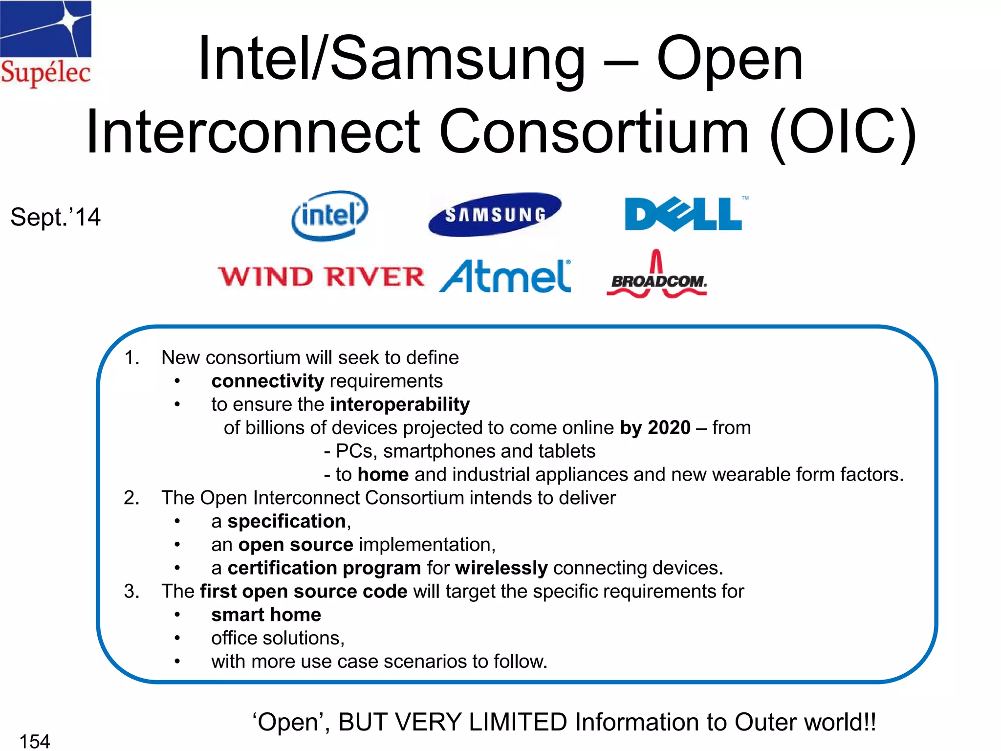 Intel/Samsung – Open
Interconnect Consortium (OIC)
154
1. New consortium will seek to define
• connectivity requirements
• to ensure the interoperability
of billions of devices projected to come online by 2020 – from
- PCs, smartphones and tablets
- to home and industrial appliances and new wearable form factors.
2. The Open Interconnect Consortium intends to deliver
• a specification,
• an open source implementation,
• a certification program for wirelessly connecting devices.
3. The first open source code will target the specific requirements for
• smart home
• office solutions,
• with more use case scenarios to follow.
Sept.’14
‘Open’, BUT VERY LIMITED Information to Outer world!!
 