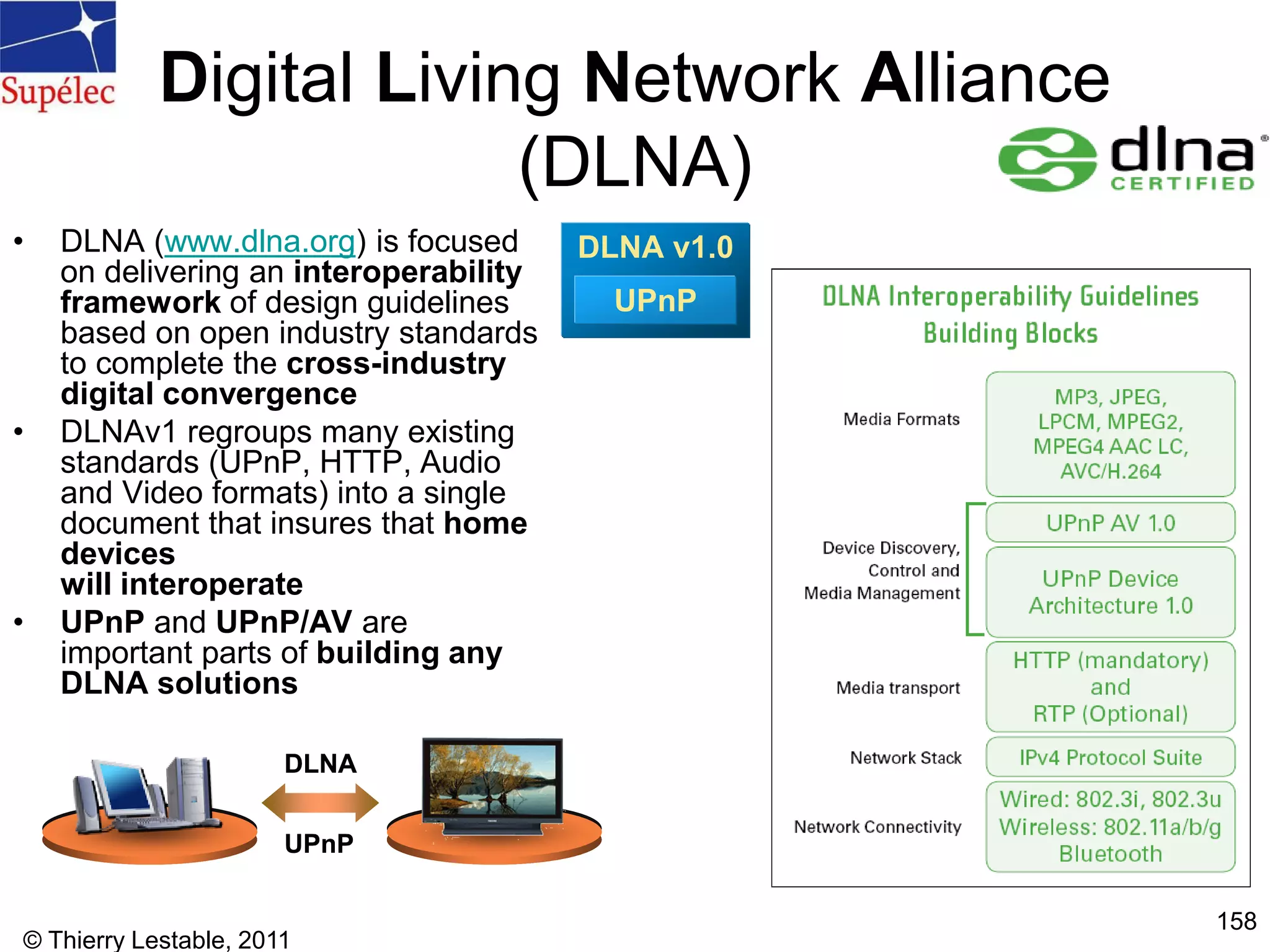 © Thierry Lestable, 2011
158
Digital Living Network Alliance
(DLNA)
• DLNA (www.dlna.org) is focused
on delivering an interoperability
framework of design guidelines
based on open industry standards
to complete the cross-industry
digital convergence
• DLNAv1 regroups many existing
standards (UPnP, HTTP, Audio
and Video formats) into a single
document that insures that home
devices
will interoperate
• UPnP and UPnP/AV are
important parts of building any
DLNA solutions
UPnP
DLNA
UPnP
DLNA
DLNA v1.0
UPnP
DLNA v1.0
UPnP
 