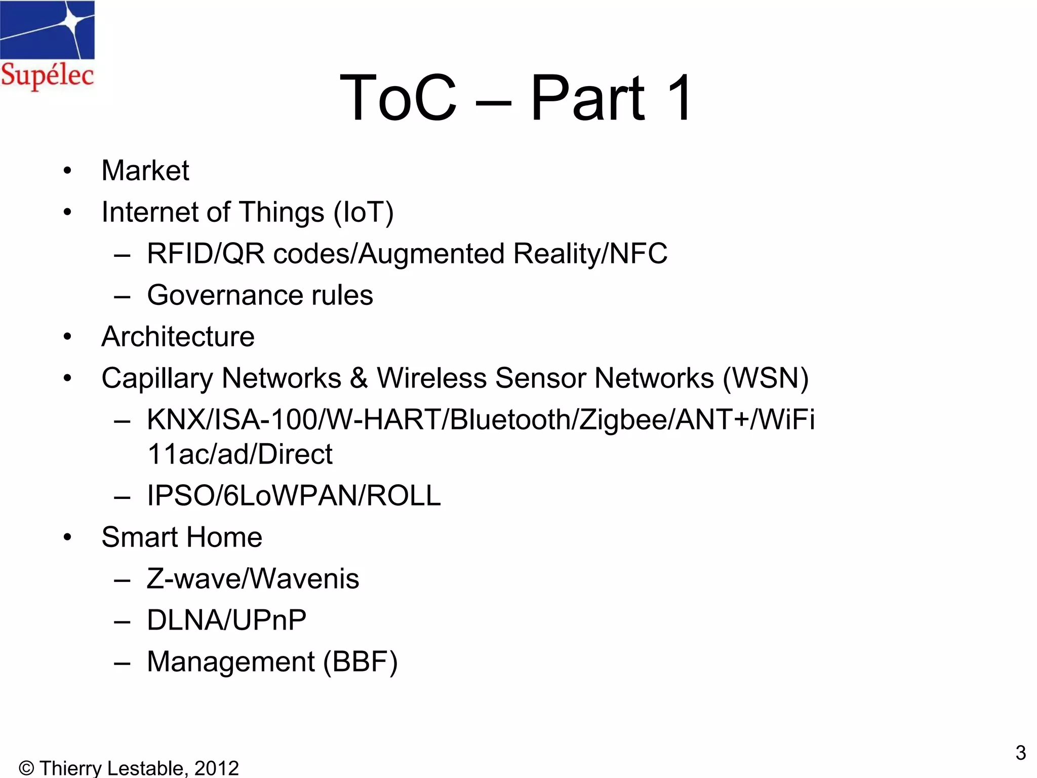 ToC – Part 1
• Market
• Internet of Things (IoT)
– RFID/QR codes/Augmented Reality/NFC
– Governance rules
• Architecture
• Capillary Networks & Wireless Sensor Networks (WSN)
– KNX/ISA-100/W-HART/Bluetooth/Zigbee/ANT+/WiFi
11ac/ad/Direct
– IPSO/6LoWPAN/ROLL
• Smart Home
– Z-wave/Wavenis
– DLNA/UPnP
– Management (BBF)
© Thierry Lestable, 2012
3
 