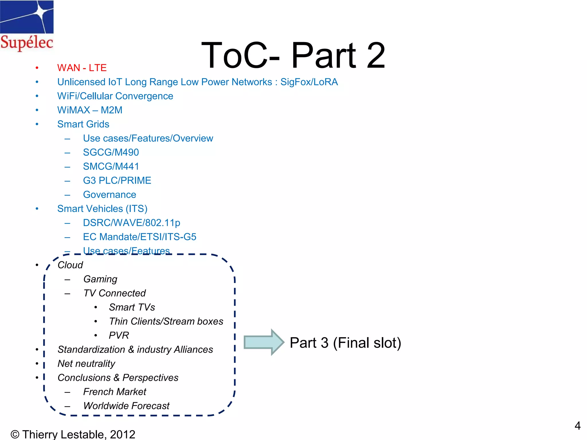 ToC- Part 2• WAN - LTE
• Unlicensed IoT Long Range Low Power Networks : SigFox/LoRA
• WiFi/Cellular Convergence
• WiMAX – M2M
• Smart Grids
– Use cases/Features/Overview
– SGCG/M490
– SMCG/M441
– G3 PLC/PRIME
– Governance
• Smart Vehicles (ITS)
– DSRC/WAVE/802.11p
– EC Mandate/ETSI/ITS-G5
– Use cases/Features
• Cloud
– Gaming
– TV Connected
• Smart TVs
• Thin Clients/Stream boxes
• PVR
• Standardization & industry Alliances
• Net neutrality
• Conclusions & Perspectives
– French Market
– Worldwide Forecast
© Thierry Lestable, 2012
4
Part 3 (Final slot)
 