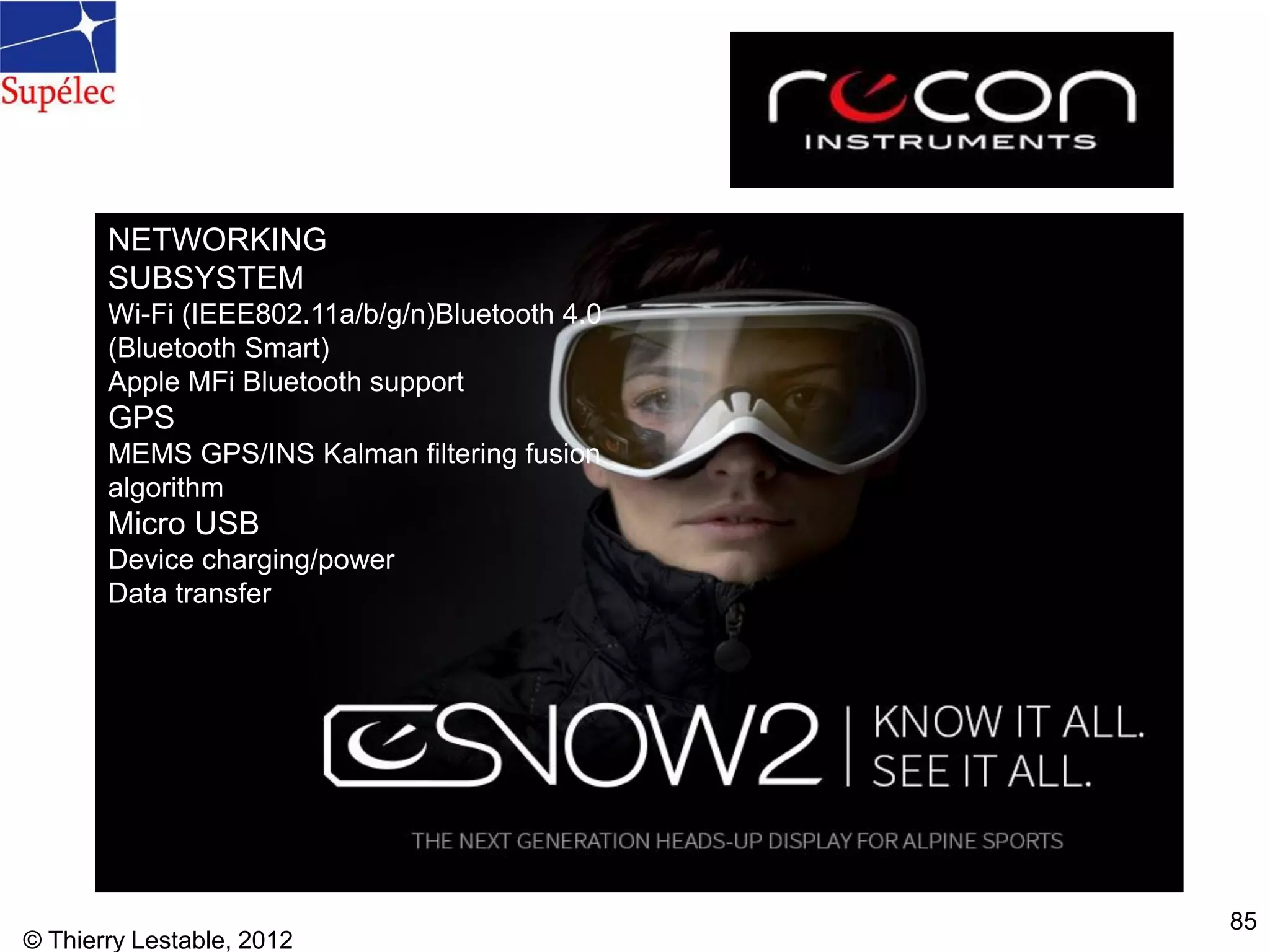 © Thierry Lestable, 2012
85
NETWORKING
SUBSYSTEM
Wi-Fi (IEEE802.11a/b/g/n)Bluetooth 4.0
(Bluetooth Smart)
Apple MFi Bluetooth support
GPS
MEMS GPS/INS Kalman filtering fusion
algorithm
Micro USB
Device charging/power
Data transfer
 
