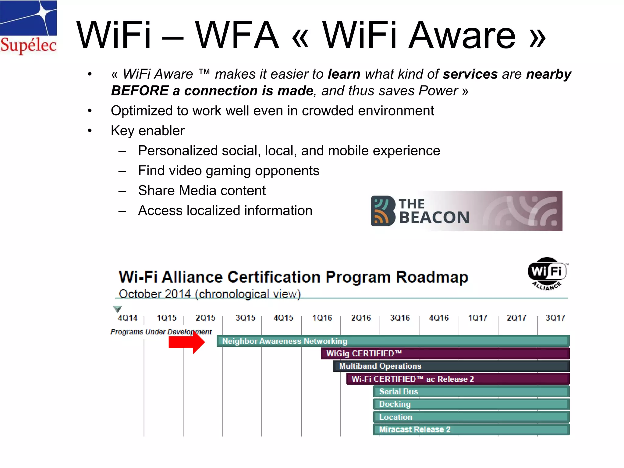 • « WiFi Aware ™ makes it easier to learn what kind of services are nearby
BEFORE a connection is made, and thus saves Power »
• Optimized to work well even in crowded environment
• Key enabler
– Personalized social, local, and mobile experience
– Find video gaming opponents
– Share Media content
– Access localized information
WiFi – WFA « WiFi Aware »
 