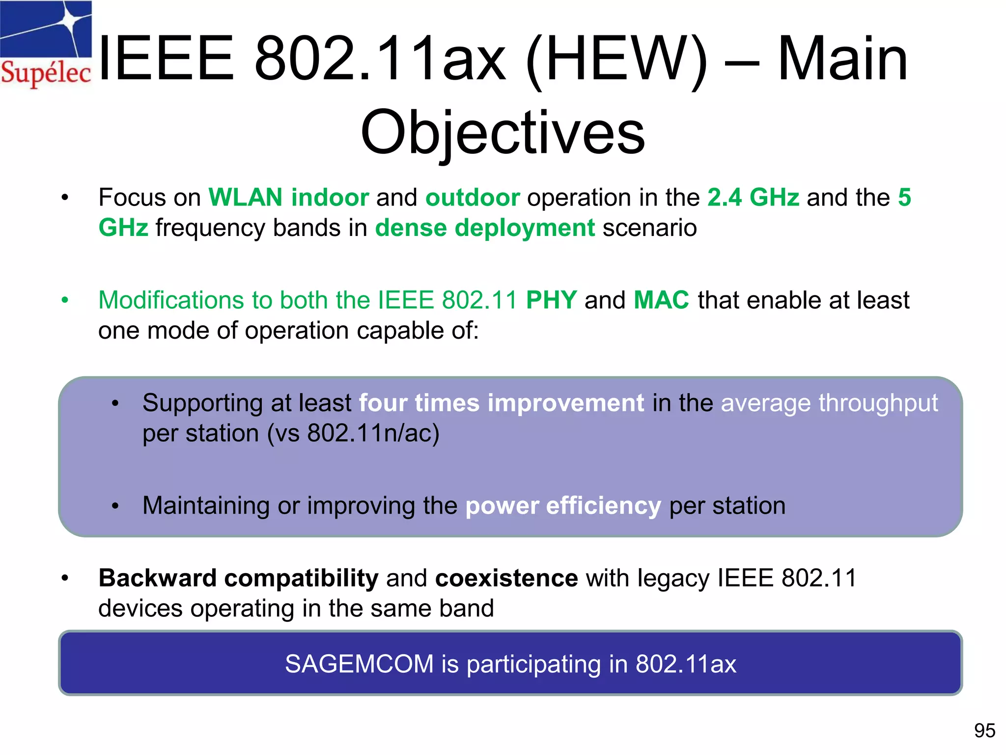 IEEE 802.11ax (HEW) – Main
Objectives
• Focus on WLAN indoor and outdoor operation in the 2.4 GHz and the 5
GHz frequency bands in dense deployment scenario
• Modifications to both the IEEE 802.11 PHY and MAC that enable at least
one mode of operation capable of:
• Supporting at least four times improvement in the average throughput
per station (vs 802.11n/ac)
• Maintaining or improving the power efficiency per station
• Backward compatibility and coexistence with legacy IEEE 802.11
devices operating in the same band
95
SAGEMCOM is participating in 802.11ax
 