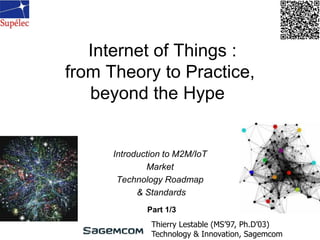 Internet of Things :
from Theory to Practice,
beyond the Hype
Introduction to M2M/IoT
Market
Technology Roadmap
& Standards
Thierry Lestable (MS’97, Ph.D’03)
Technology & Innovation, Sagemcom
Part 1/3
 